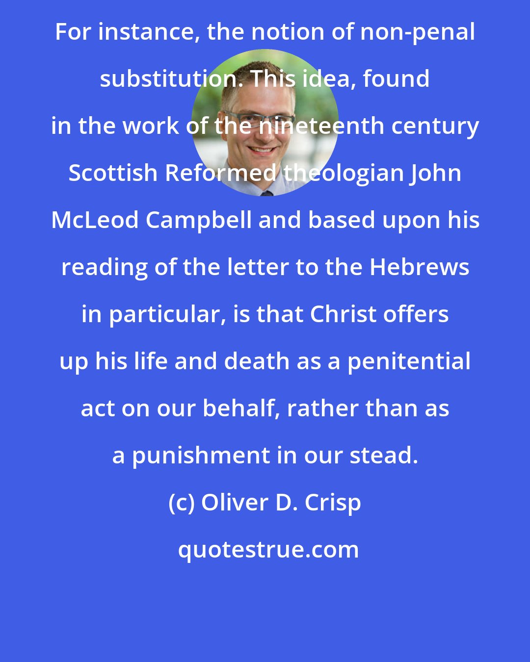 Oliver D. Crisp: For instance, the notion of non-penal substitution. This idea, found in the work of the nineteenth century Scottish Reformed theologian John McLeod Campbell and based upon his reading of the letter to the Hebrews in particular, is that Christ offers up his life and death as a penitential act on our behalf, rather than as a punishment in our stead.