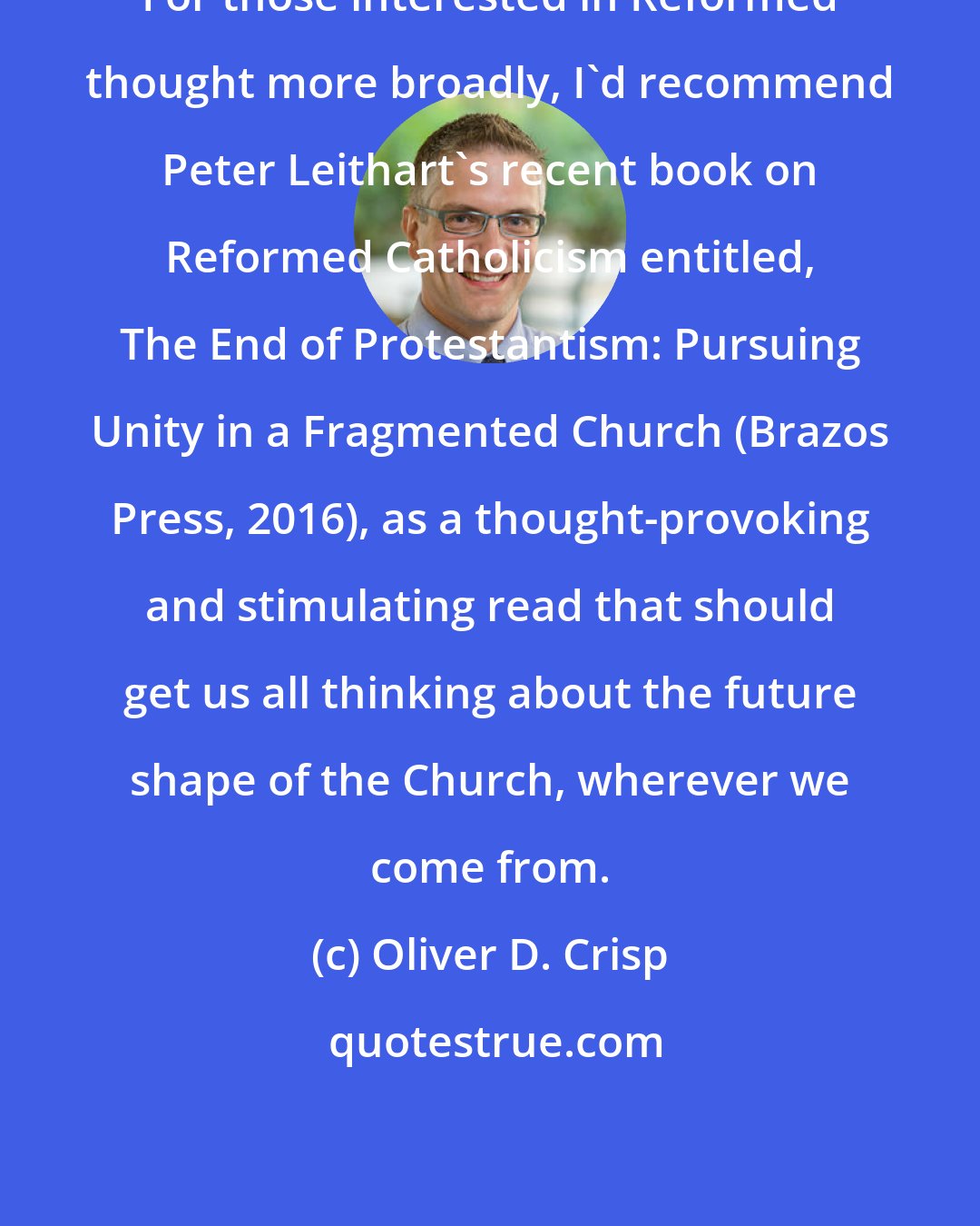 Oliver D. Crisp: For those interested in Reformed thought more broadly, I'd recommend Peter Leithart's recent book on Reformed Catholicism entitled, The End of Protestantism: Pursuing Unity in a Fragmented Church (Brazos Press, 2016), as a thought-provoking and stimulating read that should get us all thinking about the future shape of the Church, wherever we come from.