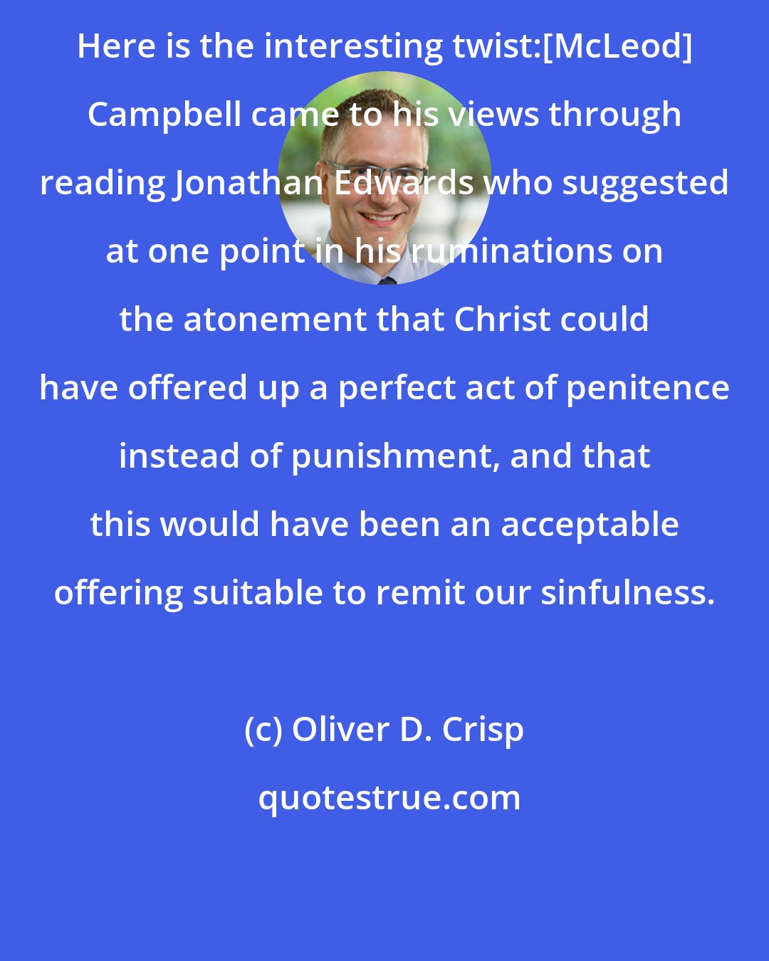 Oliver D. Crisp: Here is the interesting twist:[McLeod] Campbell came to his views through reading Jonathan Edwards who suggested at one point in his ruminations on the atonement that Christ could have offered up a perfect act of penitence instead of punishment, and that this would have been an acceptable offering suitable to remit our sinfulness.