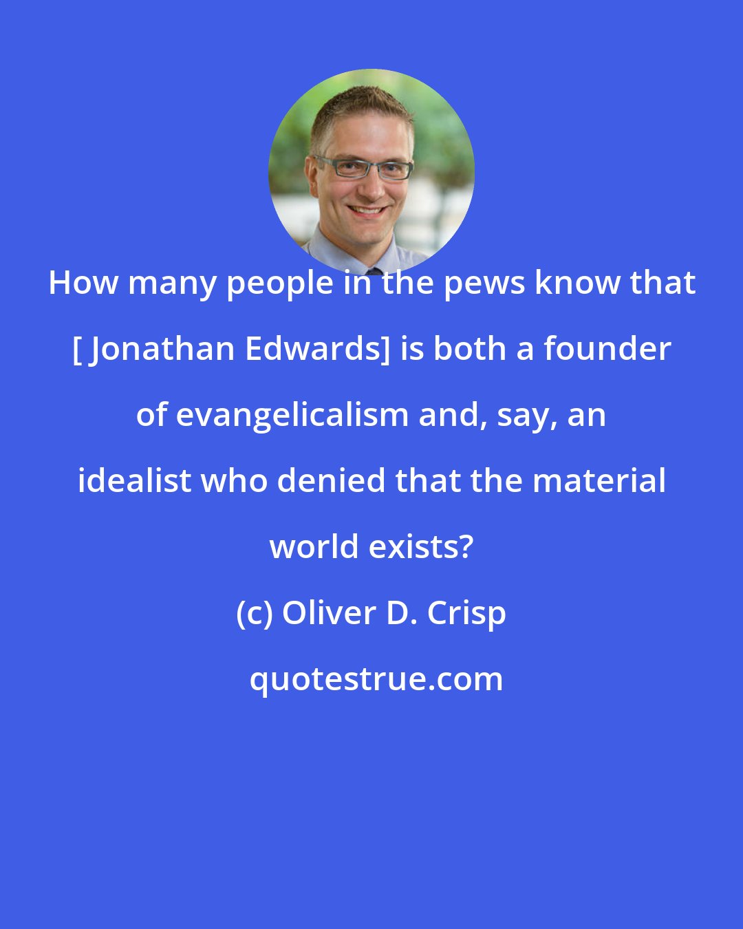 Oliver D. Crisp: How many people in the pews know that [ Jonathan Edwards] is both a founder of evangelicalism and, say, an idealist who denied that the material world exists?