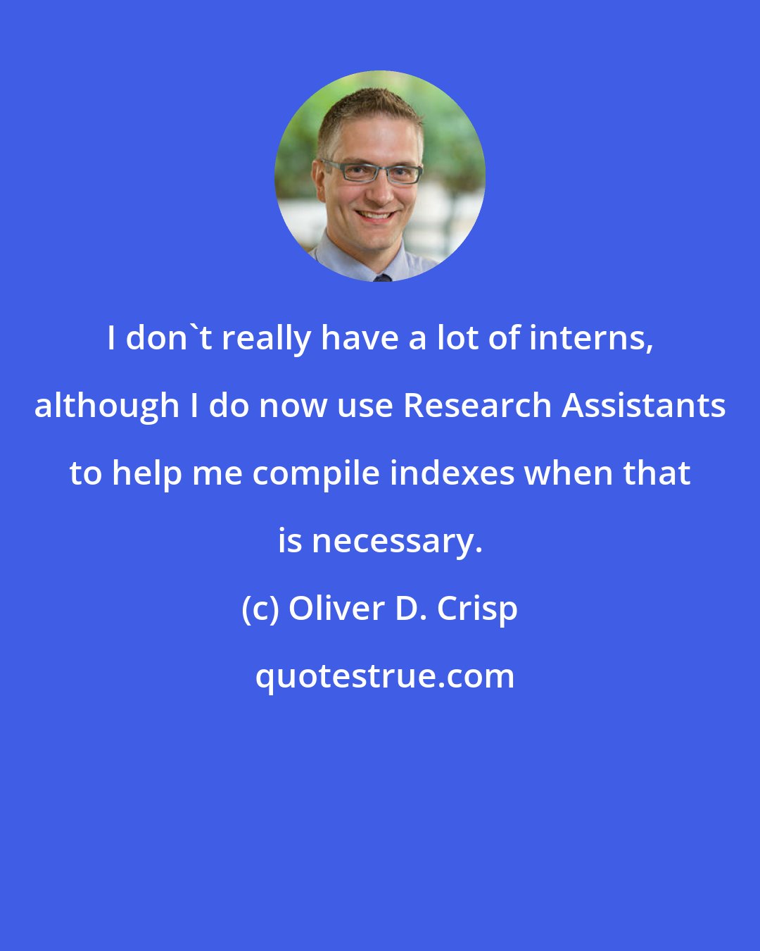 Oliver D. Crisp: I don't really have a lot of interns, although I do now use Research Assistants to help me compile indexes when that is necessary.