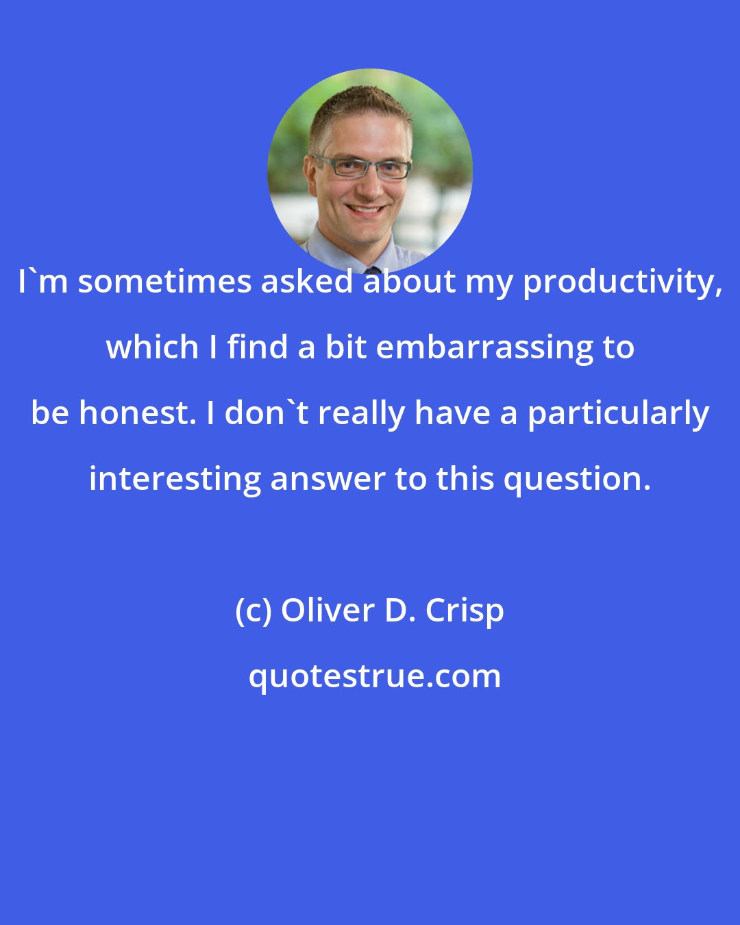 Oliver D. Crisp: I'm sometimes asked about my productivity, which I find a bit embarrassing to be honest. I don't really have a particularly interesting answer to this question.