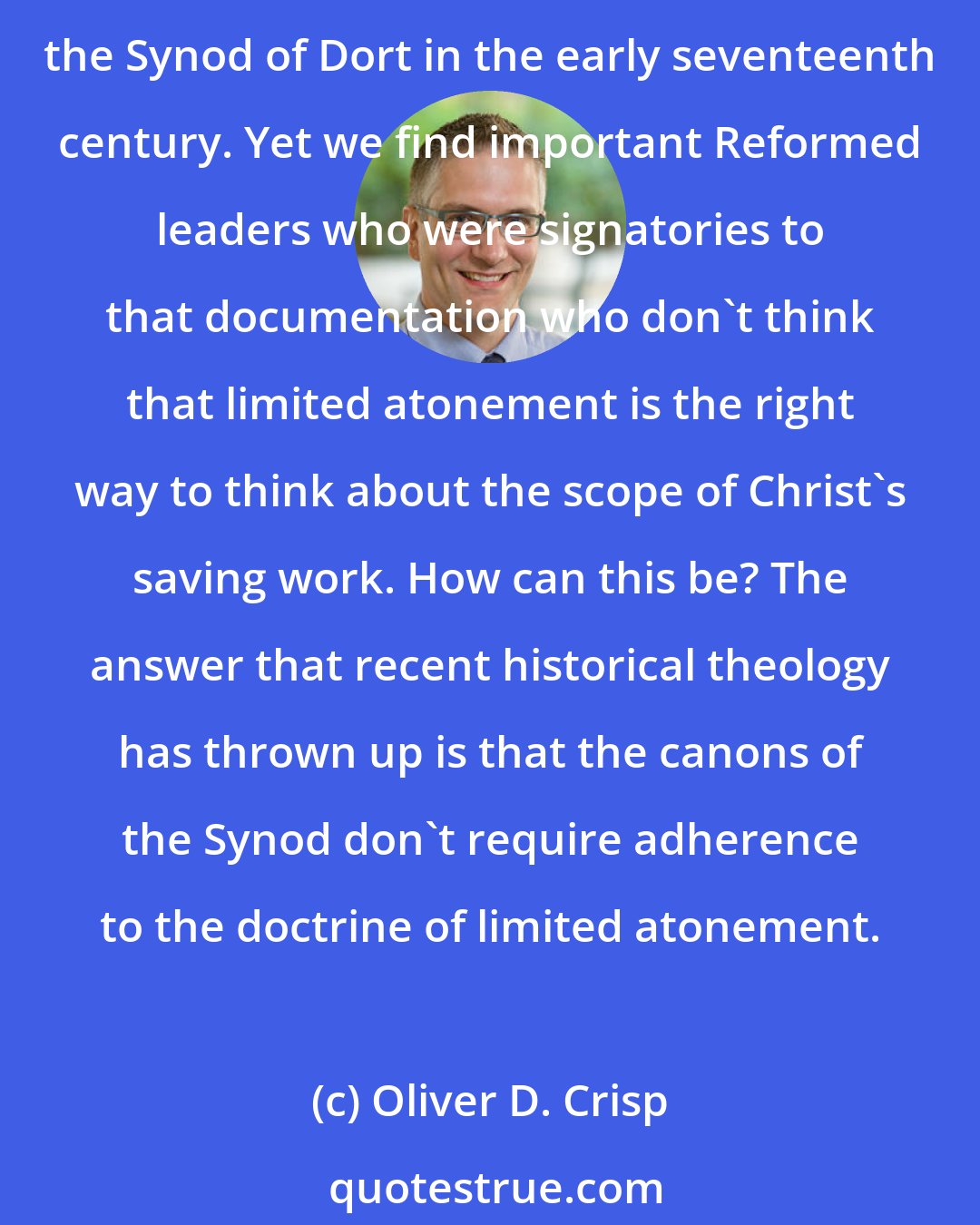 Oliver D. Crisp: It is often reported that the Five Points of Calvinism are the conceptual hard-core of Reformed thought. That is very misleading. The Five Points supposedly originate with the Synod of Dort in the early seventeenth century. Yet we find important Reformed leaders who were signatories to that documentation who don't think that limited atonement is the right way to think about the scope of Christ's saving work. How can this be? The answer that recent historical theology has thrown up is that the canons of the Synod don't require adherence to the doctrine of limited atonement.