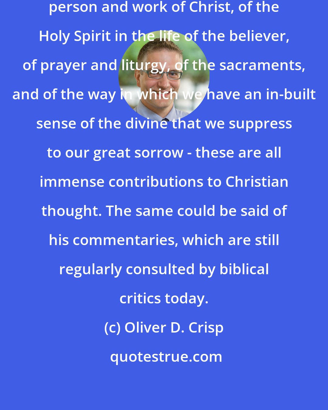 Oliver D. Crisp: [John Calvin's] treatment of the person and work of Christ, of the Holy Spirit in the life of the believer, of prayer and liturgy, of the sacraments, and of the way in which we have an in-built sense of the divine that we suppress to our great sorrow - these are all immense contributions to Christian thought. The same could be said of his commentaries, which are still regularly consulted by biblical critics today.