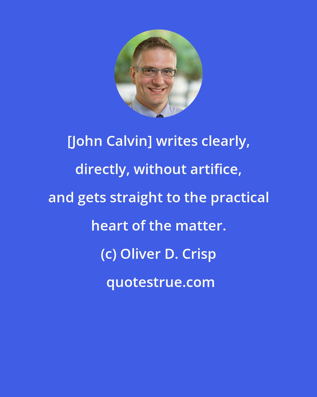 Oliver D. Crisp: [John Calvin] writes clearly, directly, without artifice, and gets straight to the practical heart of the matter.