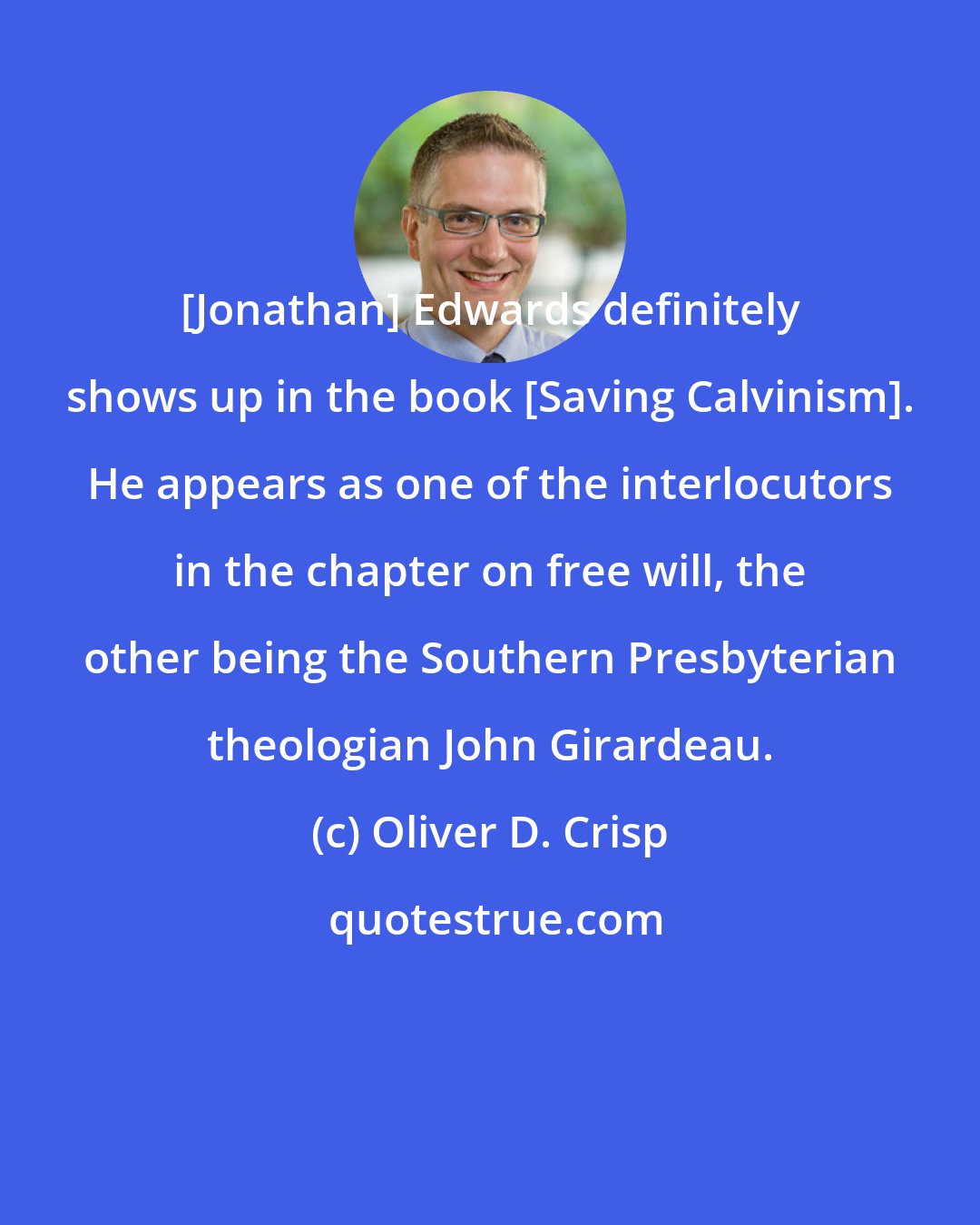 Oliver D. Crisp: [Jonathan] Edwards definitely shows up in the book [Saving Calvinism]. He appears as one of the interlocutors in the chapter on free will, the other being the Southern Presbyterian theologian John Girardeau.