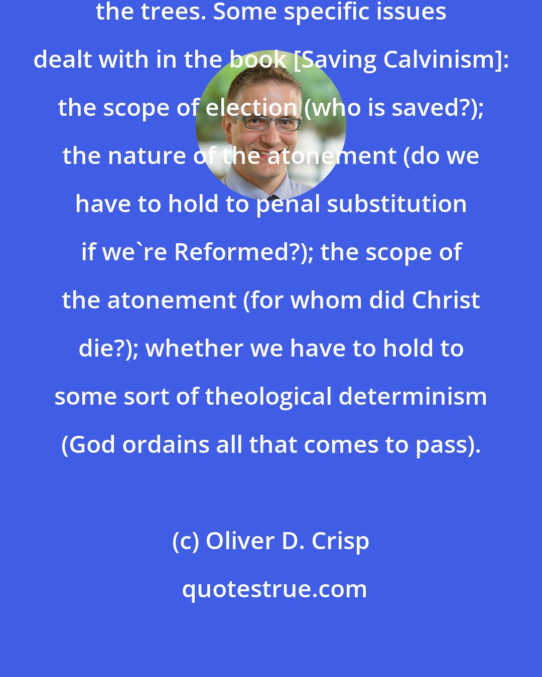 Oliver D. Crisp: Sometimes we can lose the wood for the trees. Some specific issues dealt with in the book [Saving Calvinism]: the scope of election (who is saved?); the nature of the atonement (do we have to hold to penal substitution if we're Reformed?); the scope of the atonement (for whom did Christ die?); whether we have to hold to some sort of theological determinism (God ordains all that comes to pass).