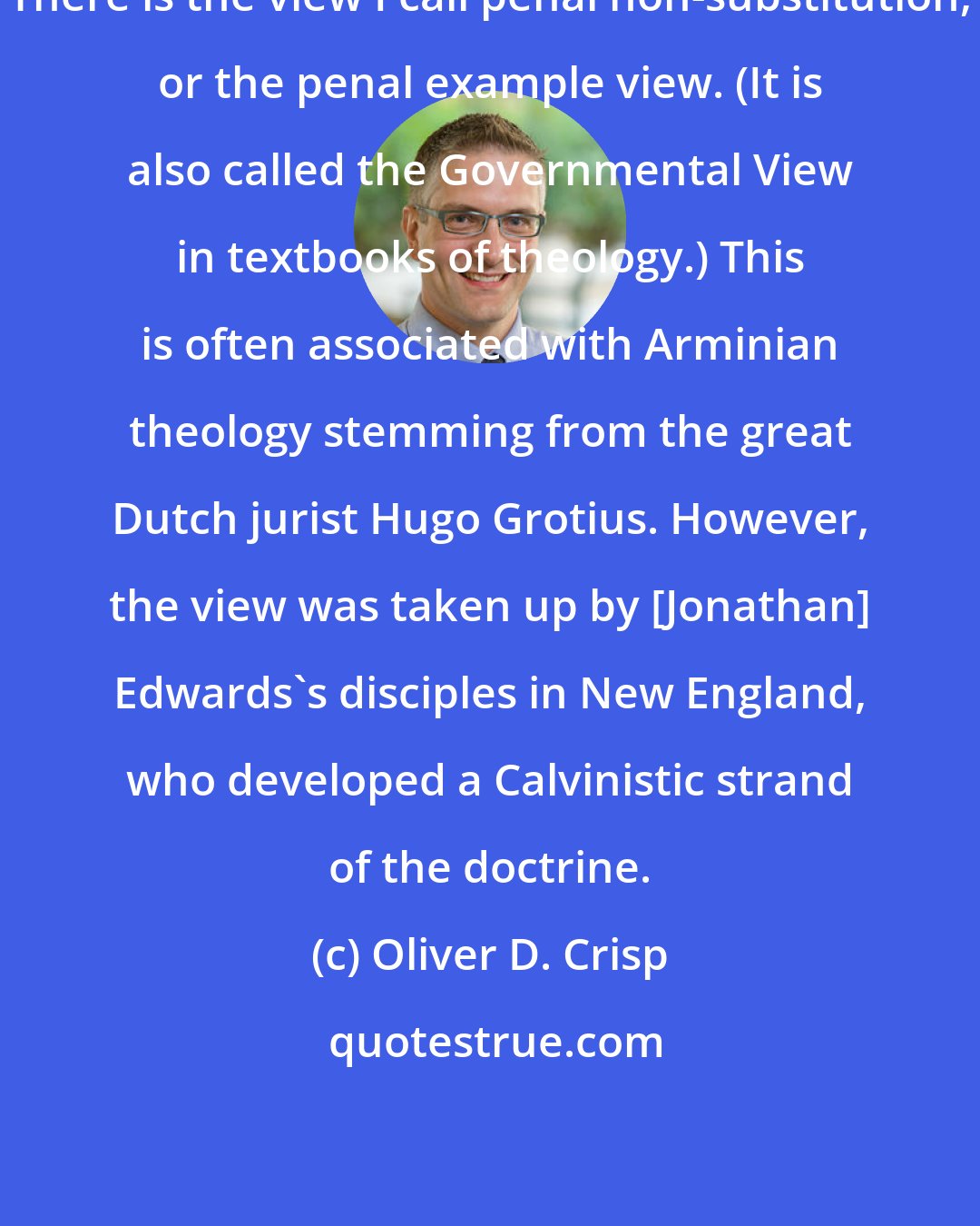 Oliver D. Crisp: There is the view I call penal non-substitution, or the penal example view. (It is also called the Governmental View in textbooks of theology.) This is often associated with Arminian theology stemming from the great Dutch jurist Hugo Grotius. However, the view was taken up by [Jonathan] Edwards's disciples in New England, who developed a Calvinistic strand of the doctrine.