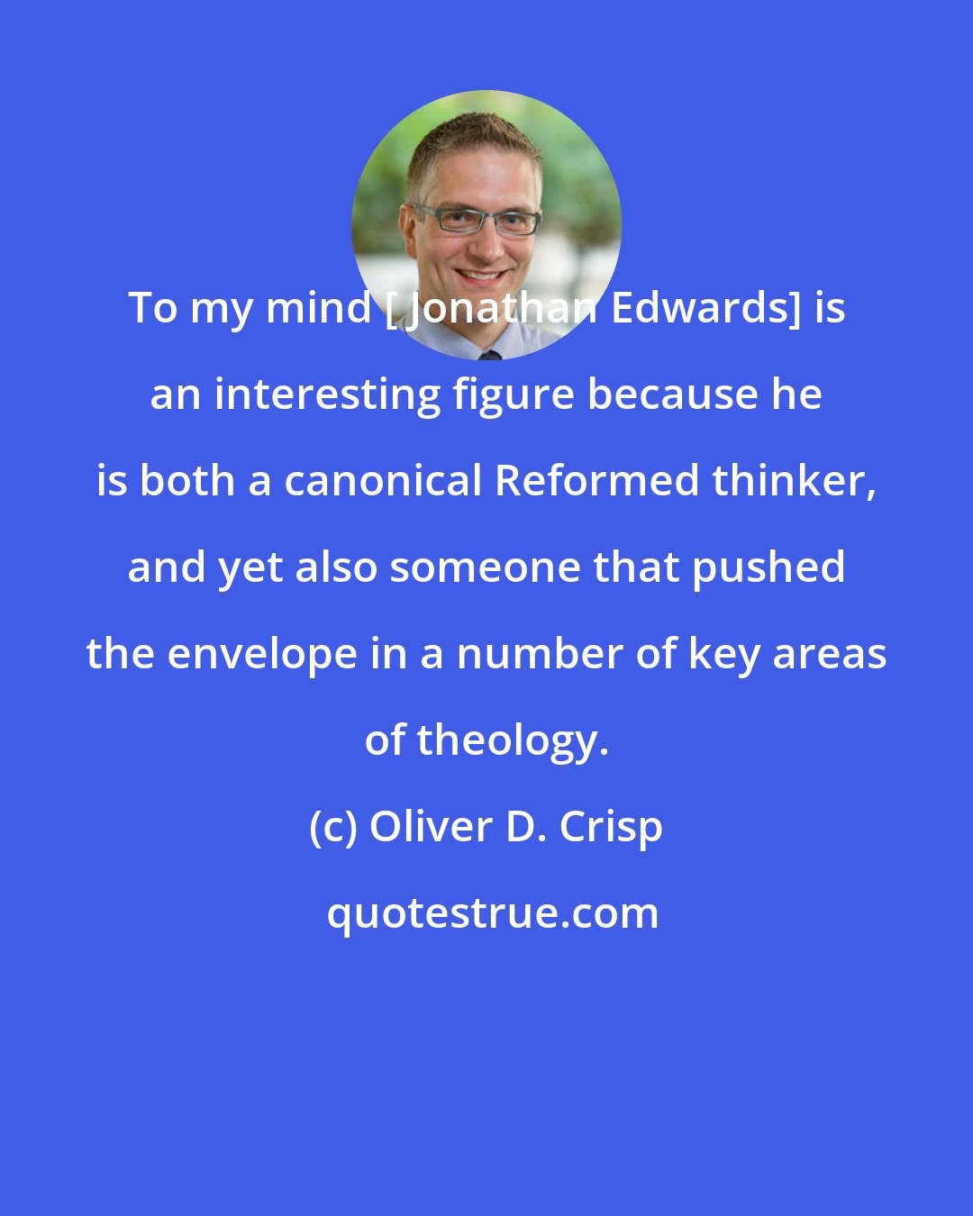 Oliver D. Crisp: To my mind [ Jonathan Edwards] is an interesting figure because he is both a canonical Reformed thinker, and yet also someone that pushed the envelope in a number of key areas of theology.