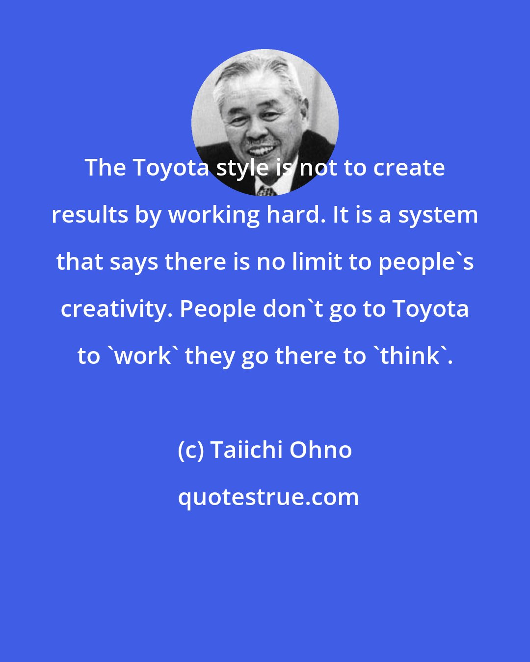 Taiichi Ohno: The Toyota style is not to create results by working hard. It is a system that says there is no limit to people's creativity. People don't go to Toyota to 'work' they go there to 'think'.