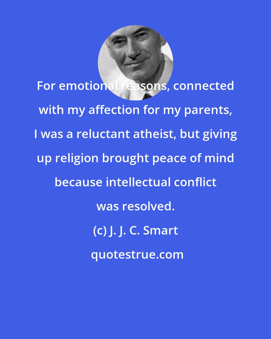 J. J. C. Smart: For emotional reasons, connected with my affection for my parents, I was a reluctant atheist, but giving up religion brought peace of mind because intellectual conflict was resolved.