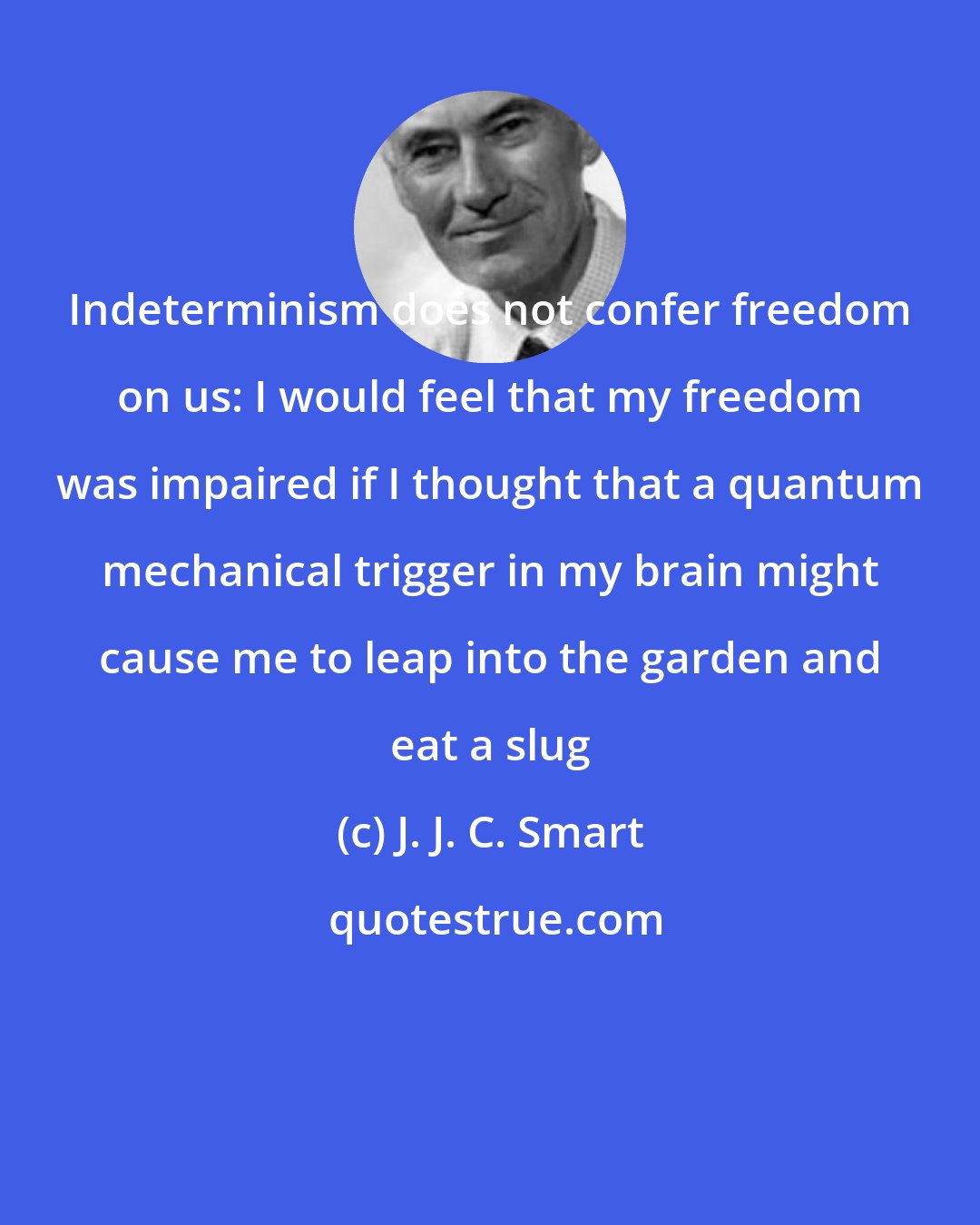 J. J. C. Smart: Indeterminism does not confer freedom on us: I would feel that my freedom was impaired if I thought that a quantum mechanical trigger in my brain might cause me to leap into the garden and eat a slug