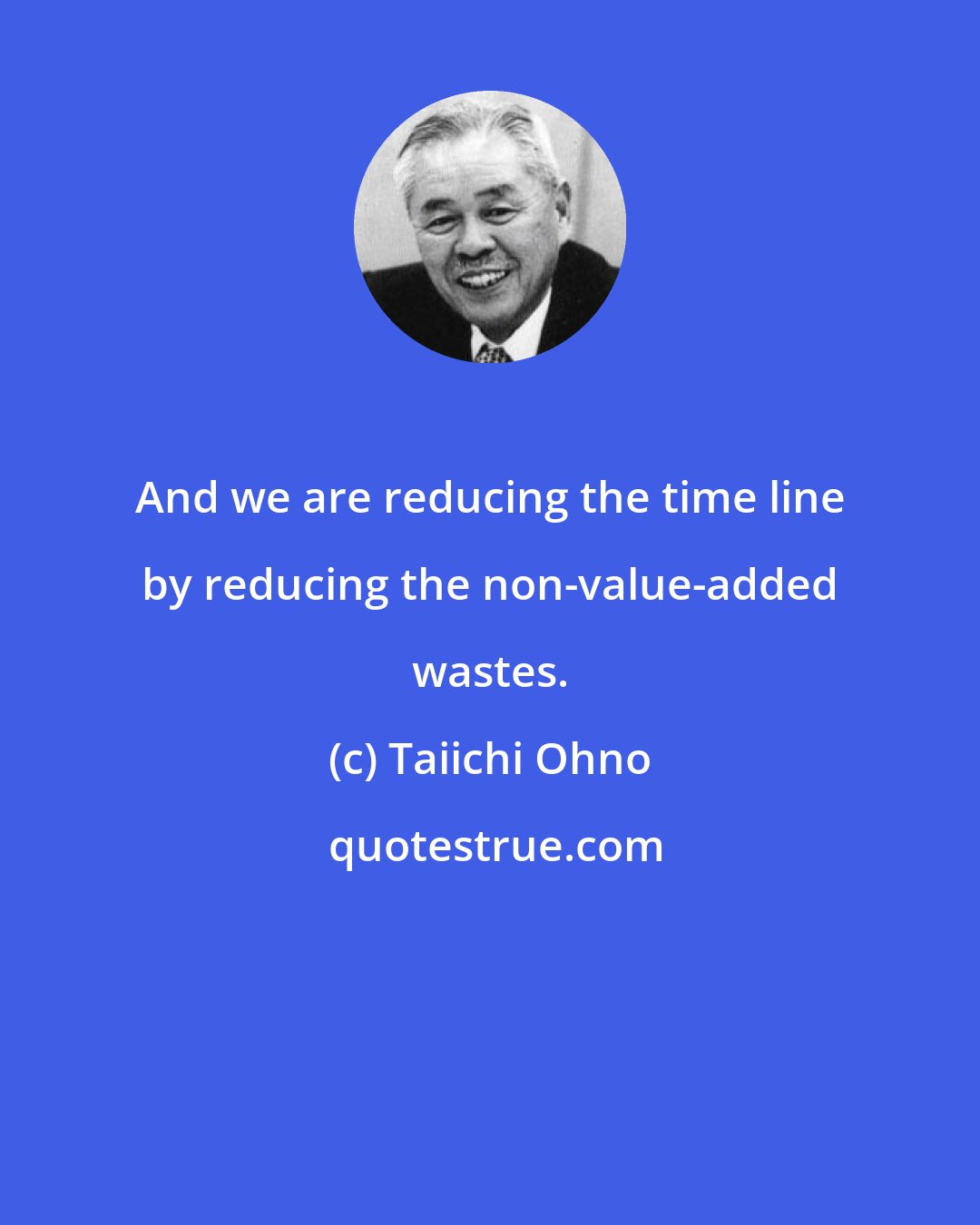Taiichi Ohno: And we are reducing the time line by reducing the non-value-added wastes.