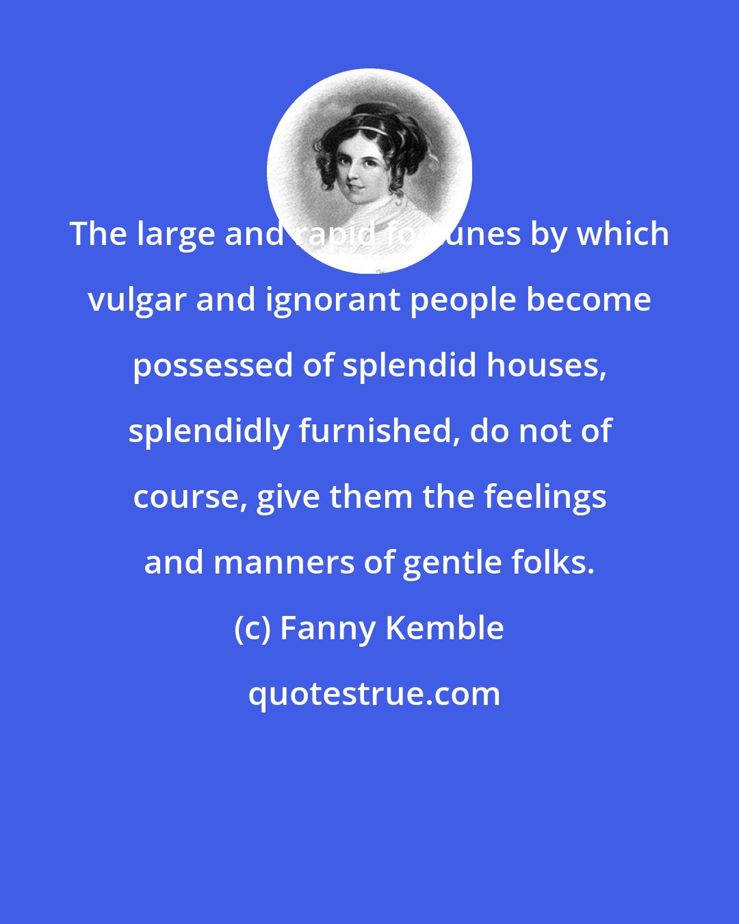 Fanny Kemble: The large and rapid fortunes by which vulgar and ignorant people become possessed of splendid houses, splendidly furnished, do not of course, give them the feelings and manners of gentle folks.
