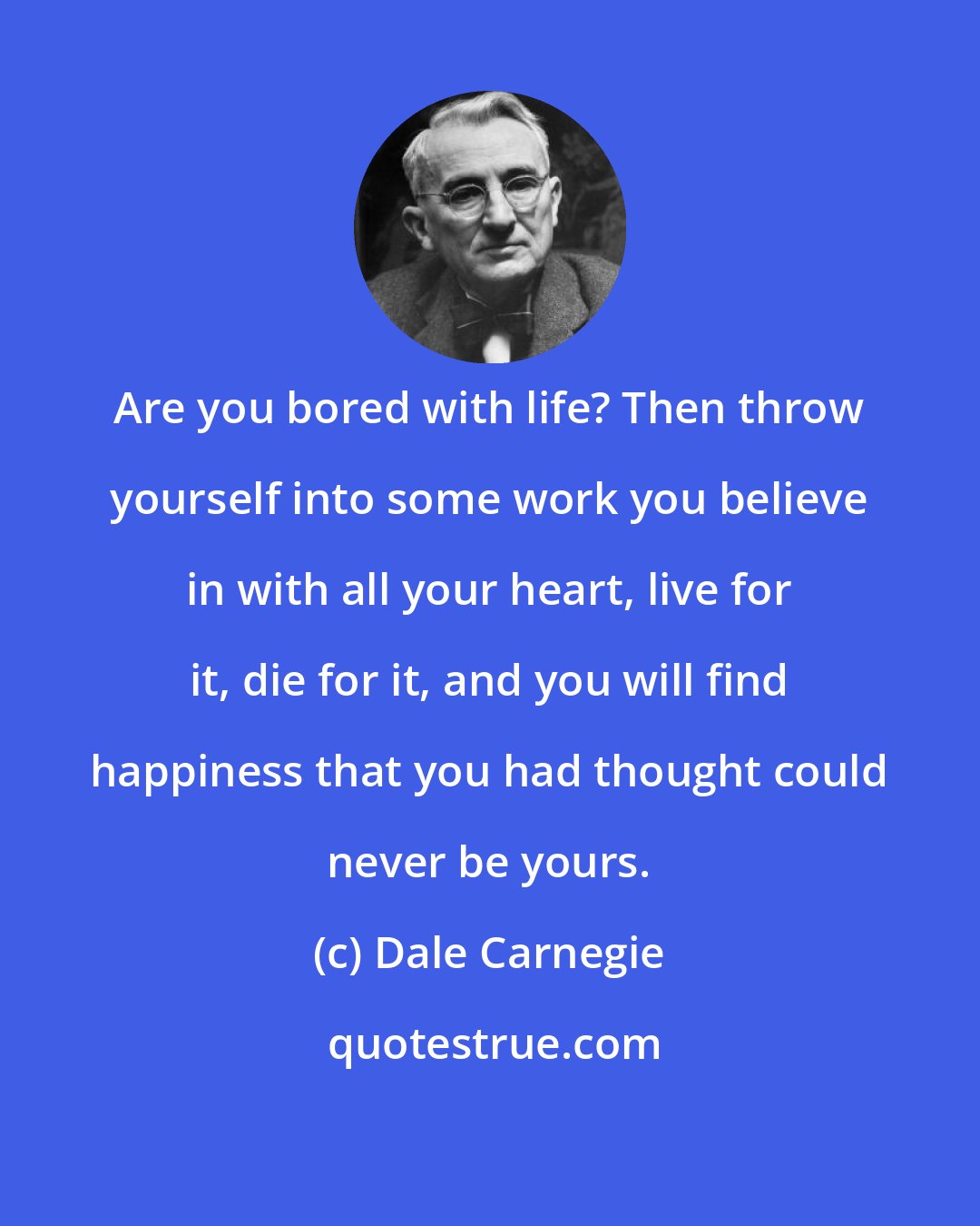 Dale Carnegie: Are you bored with life? Then throw yourself into some work you believe in with all your heart, live for it, die for it, and you will find happiness that you had thought could never be yours.