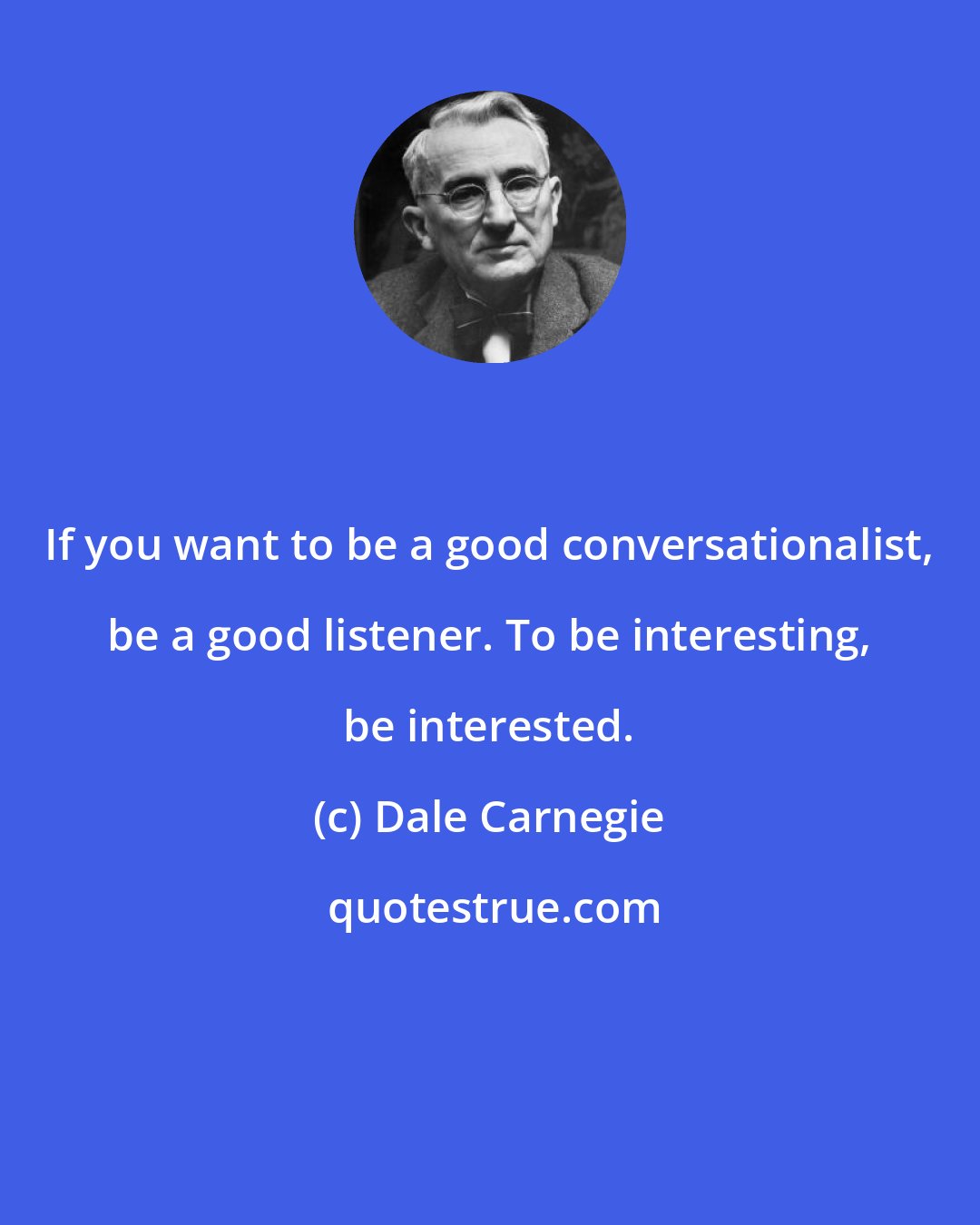 Dale Carnegie: If you want to be a good conversationalist, be a good listener. To be interesting, be interested.