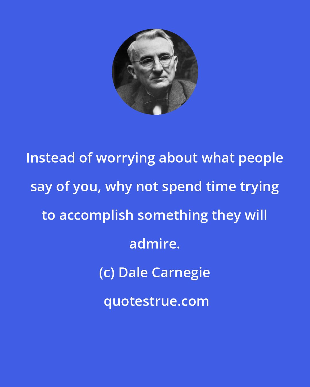 Dale Carnegie: Instead of worrying about what people say of you, why not spend time trying to accomplish something they will admire.