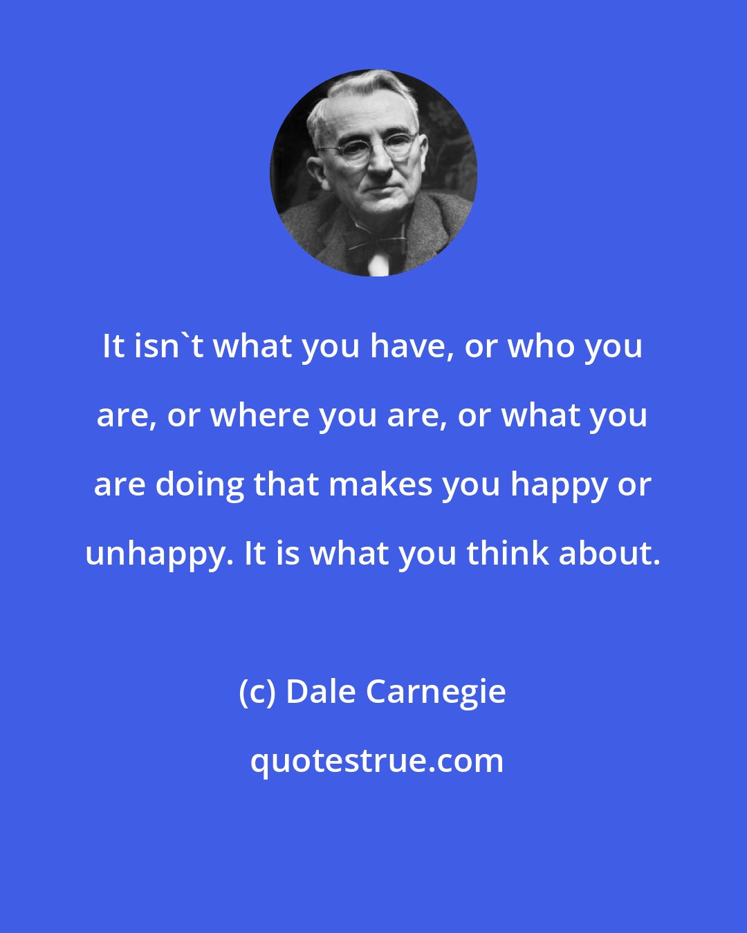 Dale Carnegie: It isn't what you have, or who you are, or where you are, or what you are doing that makes you happy or unhappy. It is what you think about.