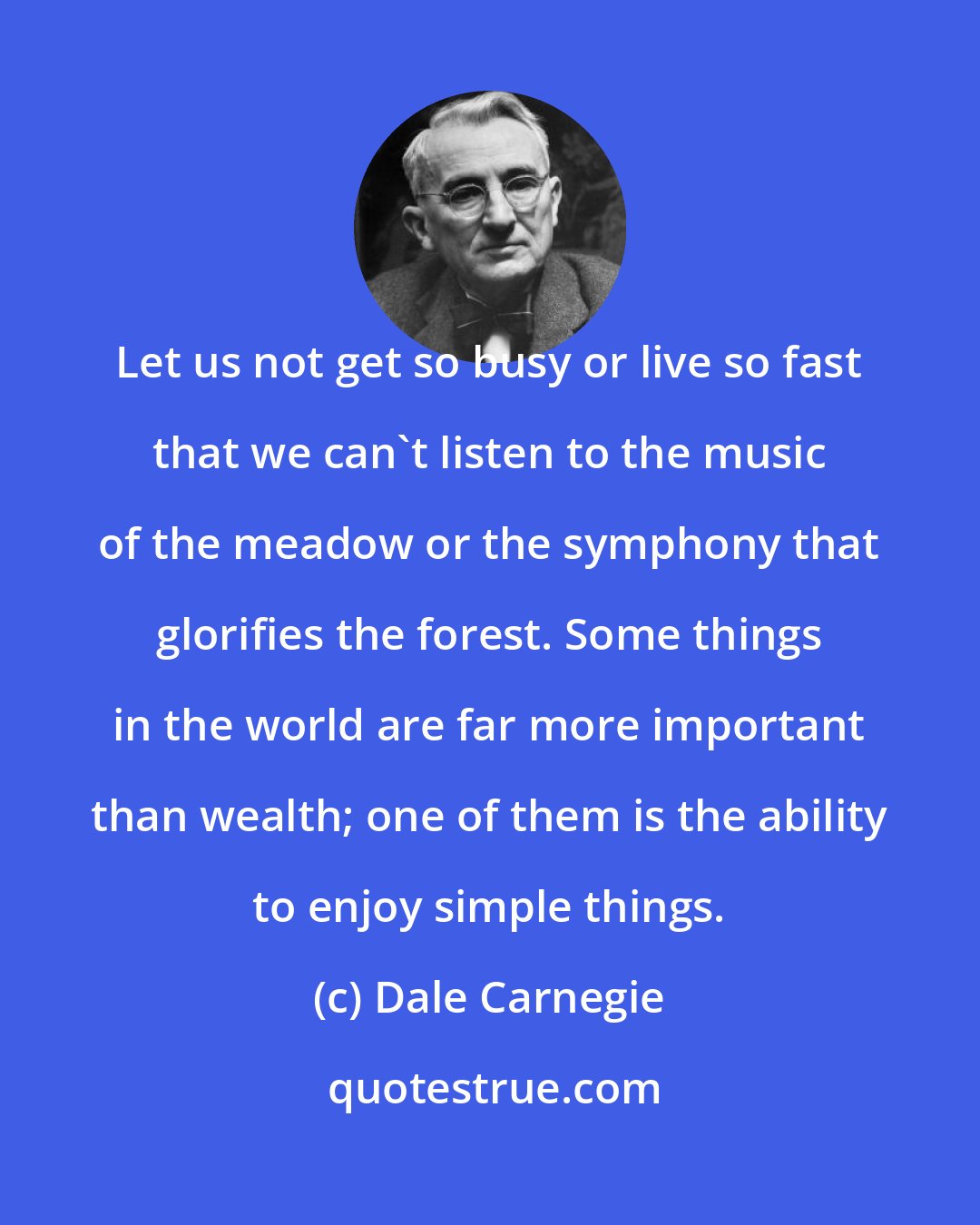 Dale Carnegie: Let us not get so busy or live so fast that we can't listen to the music of the meadow or the symphony that glorifies the forest. Some things in the world are far more important than wealth; one of them is the ability to enjoy simple things.