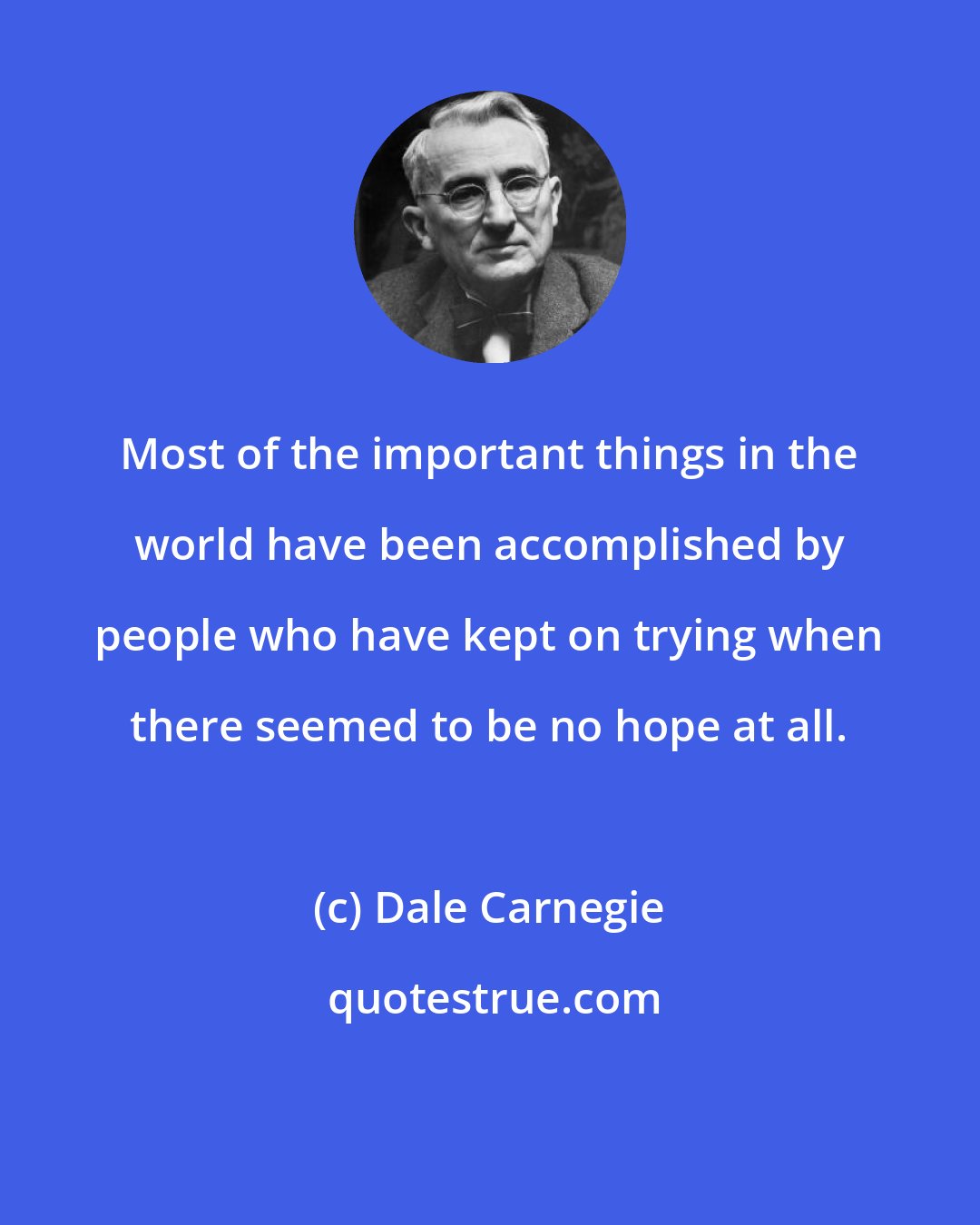 Dale Carnegie: Most of the important things in the world have been accomplished by people who have kept on trying when there seemed to be no hope at all.