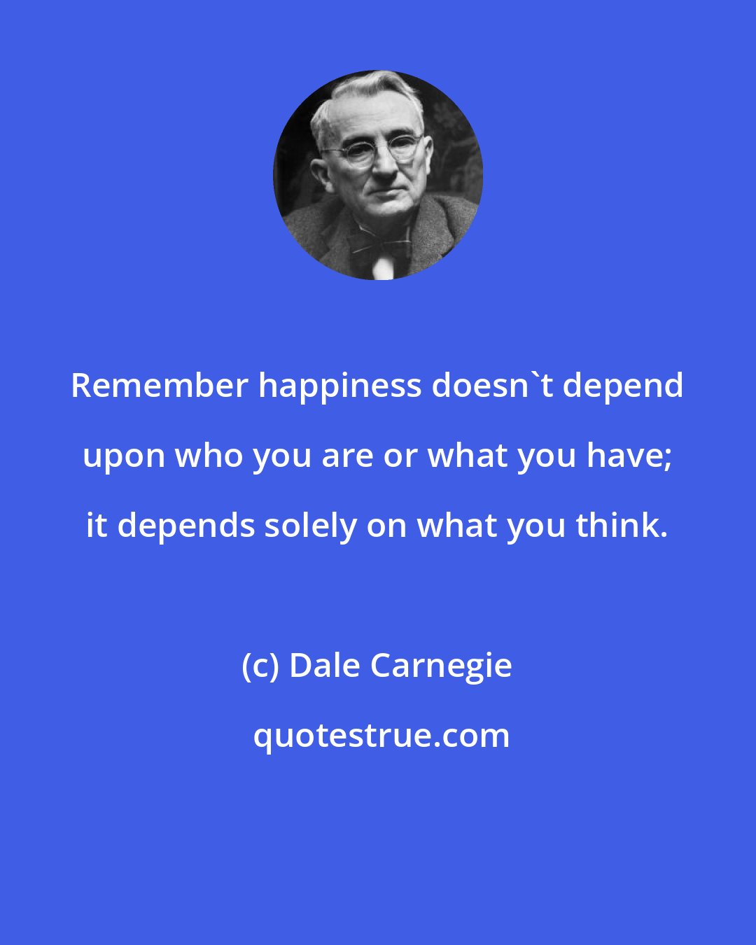Dale Carnegie: Remember happiness doesn't depend upon who you are or what you have; it depends solely on what you think.