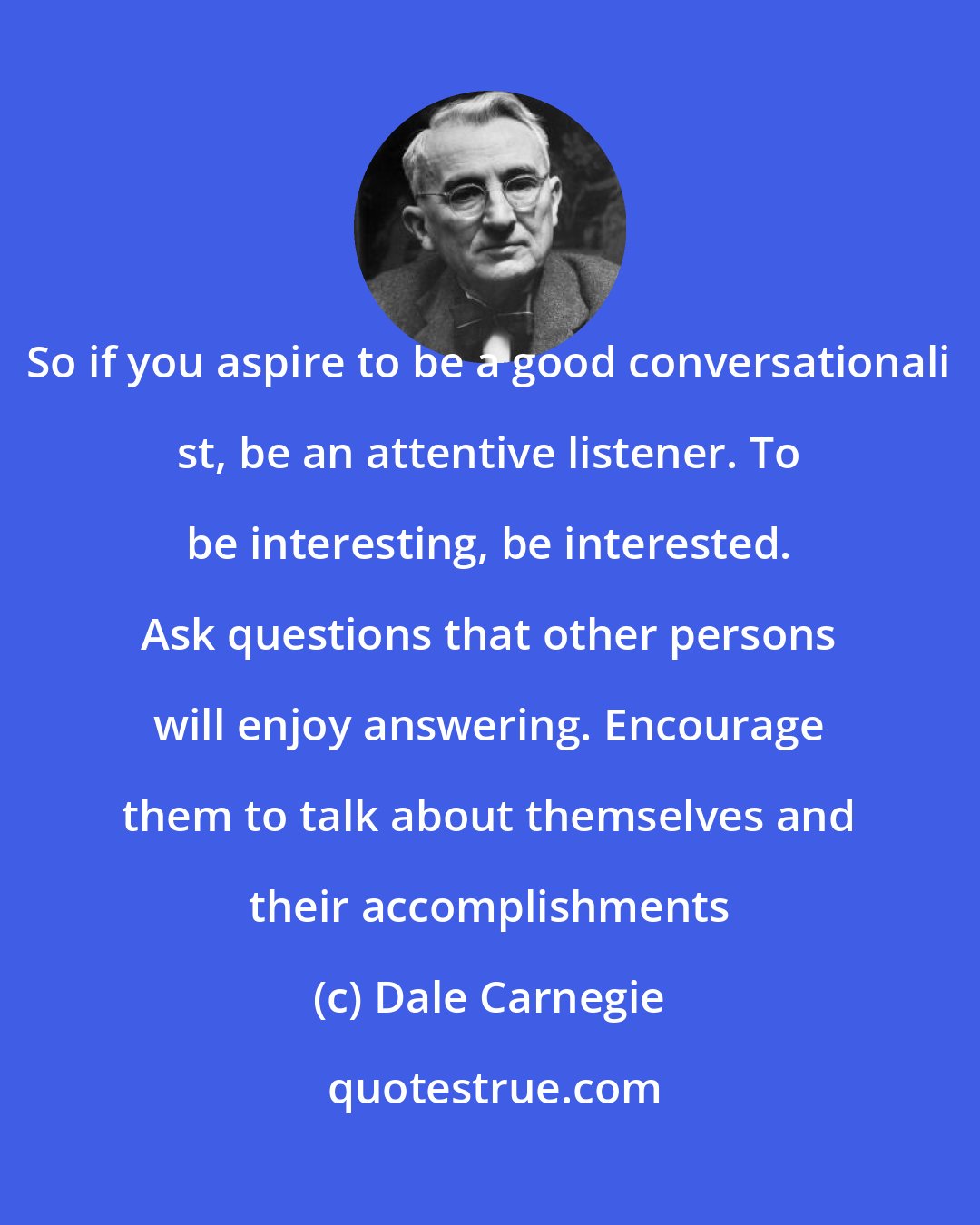 Dale Carnegie: So if you aspire to be a good conversationali st, be an attentive listener. To be interesting, be interested. Ask questions that other persons will enjoy answering. Encourage them to talk about themselves and their accomplishments