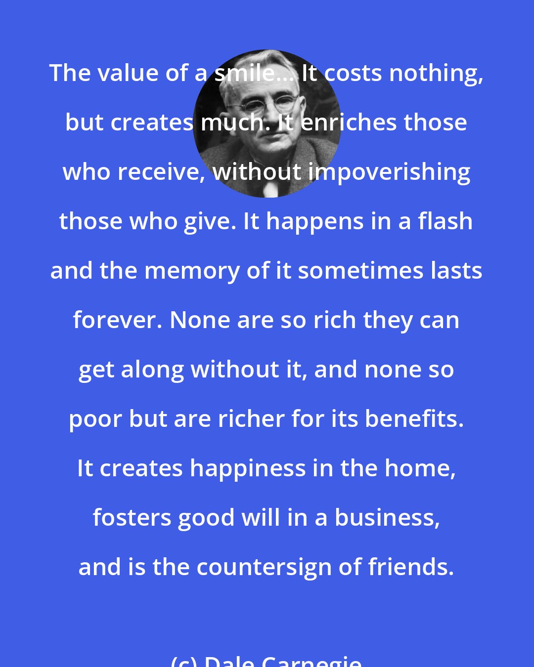 Dale Carnegie: The value of a smile... It costs nothing, but creates much. It enriches those who receive, without impoverishing those who give. It happens in a flash and the memory of it sometimes lasts forever. None are so rich they can get along without it, and none so poor but are richer for its benefits. It creates happiness in the home, fosters good will in a business, and is the countersign of friends.