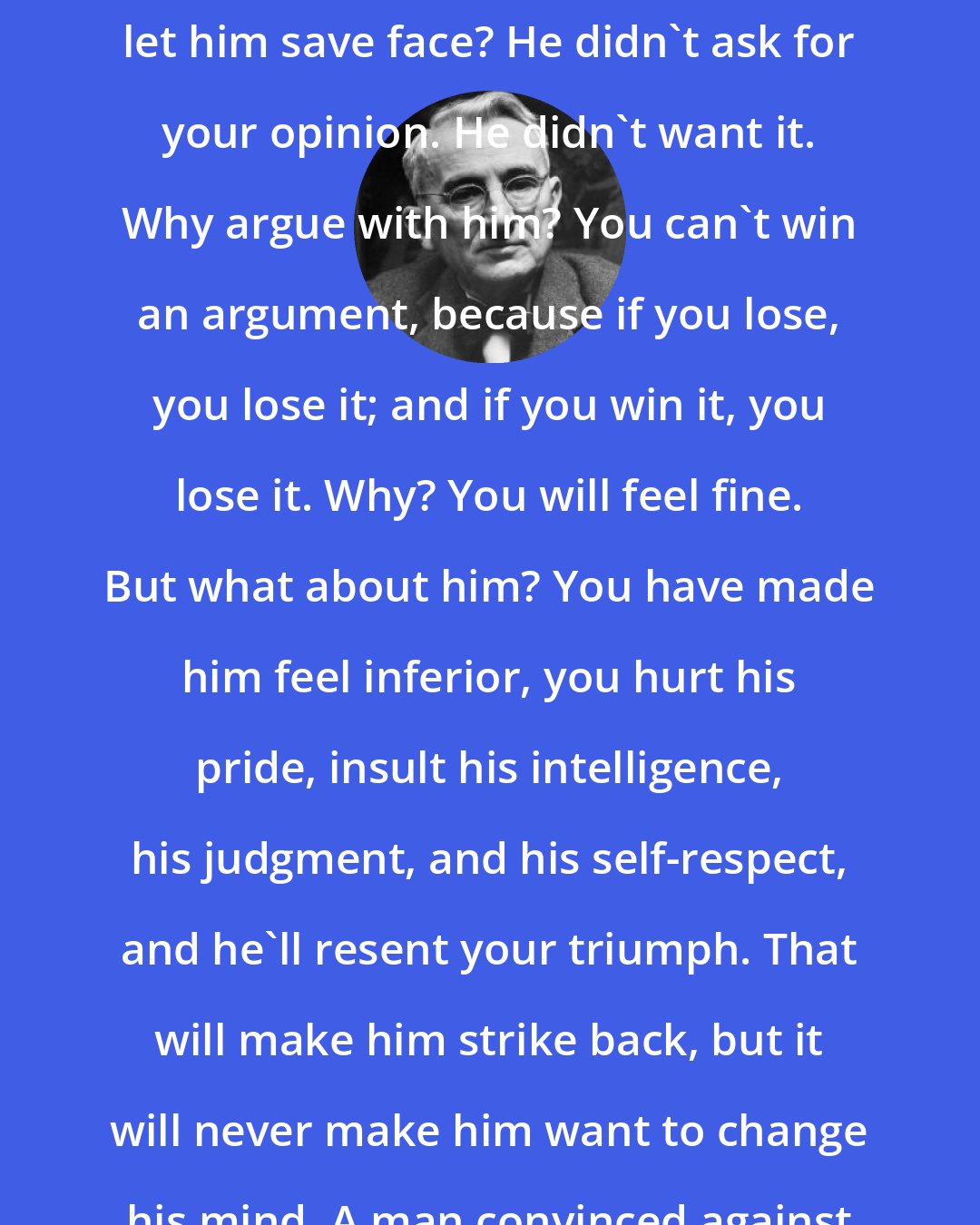 Dale Carnegie: Why prove to a man he is wrong? Is that going to make him like you? Why not let him save face? He didn't ask for your opinion. He didn't want it. Why argue with him? You can't win an argument, because if you lose, you lose it; and if you win it, you lose it. Why? You will feel fine. But what about him? You have made him feel inferior, you hurt his pride, insult his intelligence, his judgment, and his self-respect, and he'll resent your triumph. That will make him strike back, but it will never make him want to change his mind. A man convinced against his will is of the same opinion still.
