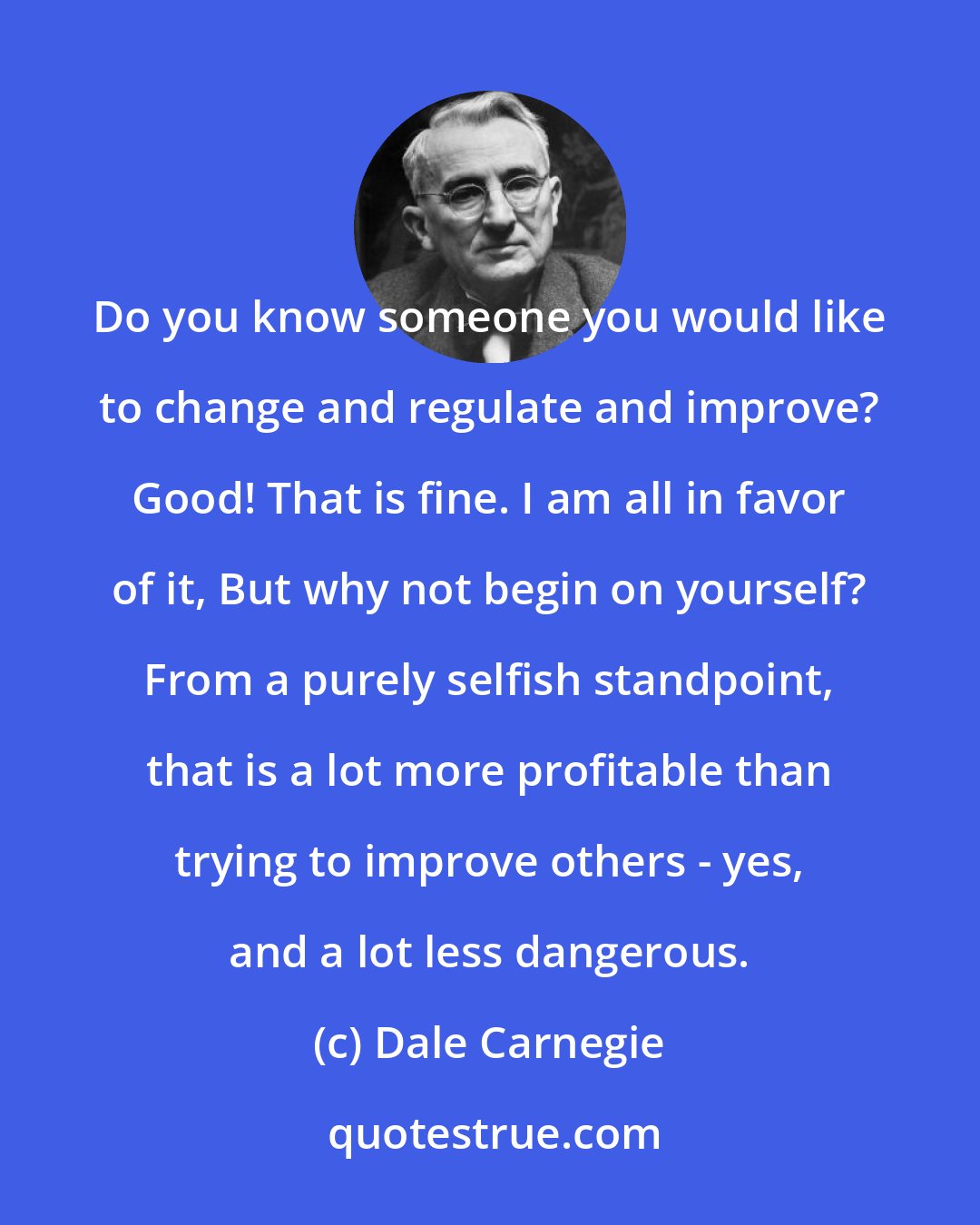 Dale Carnegie: Do you know someone you would like to change and regulate and improve? Good! That is fine. I am all in favor of it, But why not begin on yourself? From a purely selfish standpoint, that is a lot more profitable than trying to improve others - yes, and a lot less dangerous.