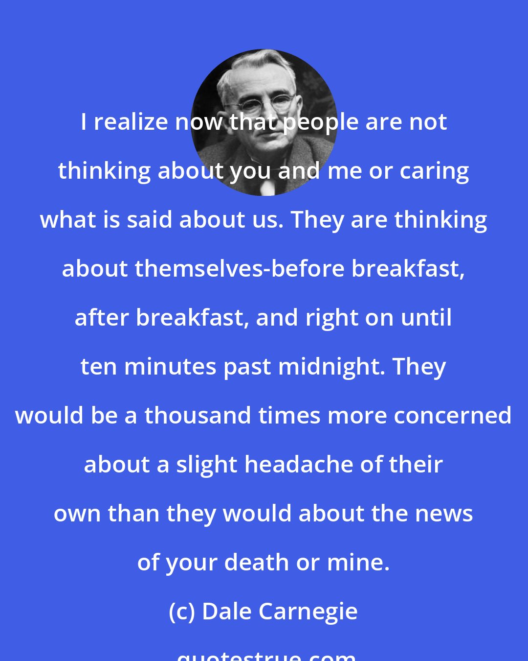 Dale Carnegie: I realize now that people are not thinking about you and me or caring what is said about us. They are thinking about themselves-before breakfast, after breakfast, and right on until ten minutes past midnight. They would be a thousand times more concerned about a slight headache of their own than they would about the news of your death or mine.