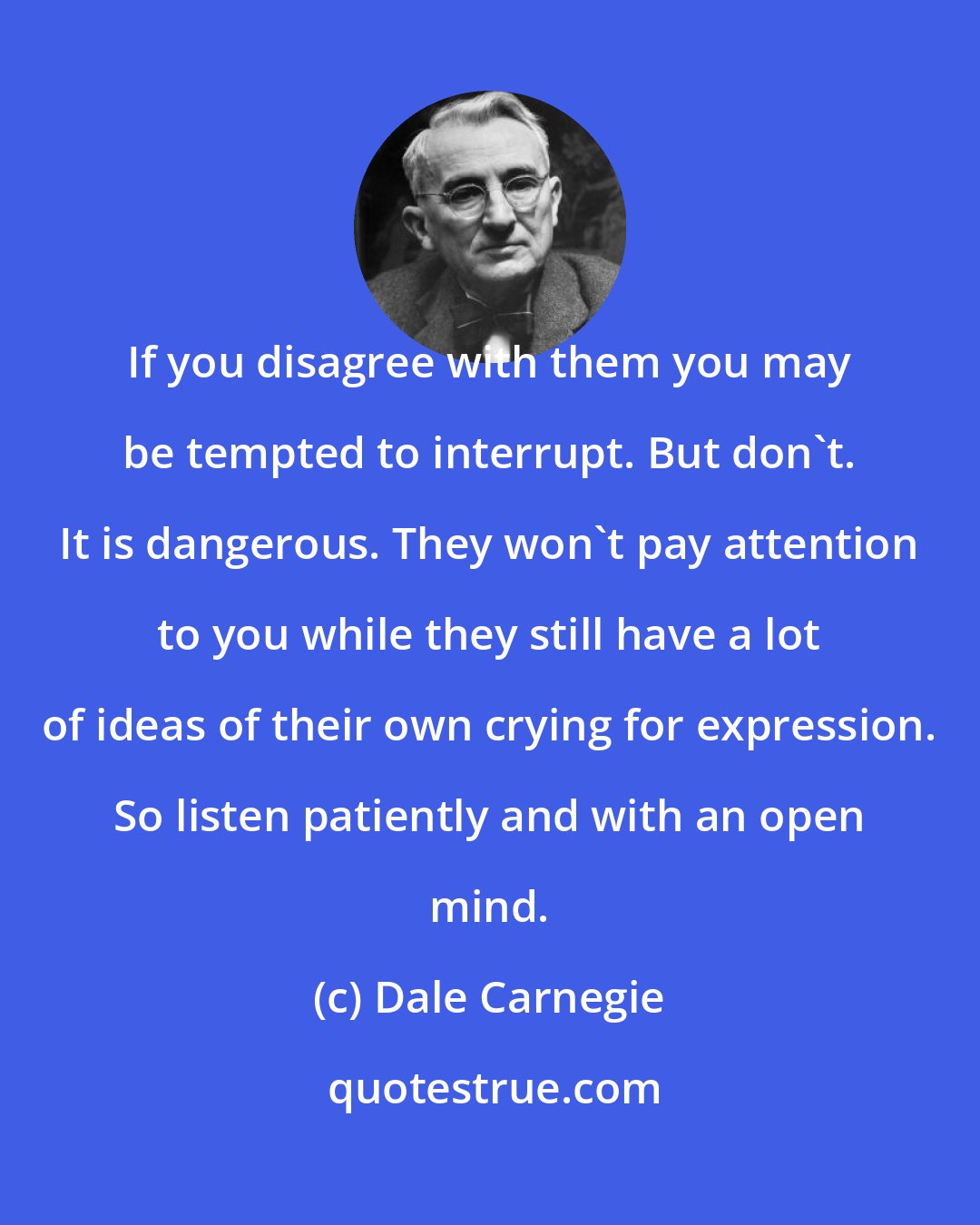 Dale Carnegie: If you disagree with them you may be tempted to interrupt. But don't. It is dangerous. They won't pay attention to you while they still have a lot of ideas of their own crying for expression. So listen patiently and with an open mind.