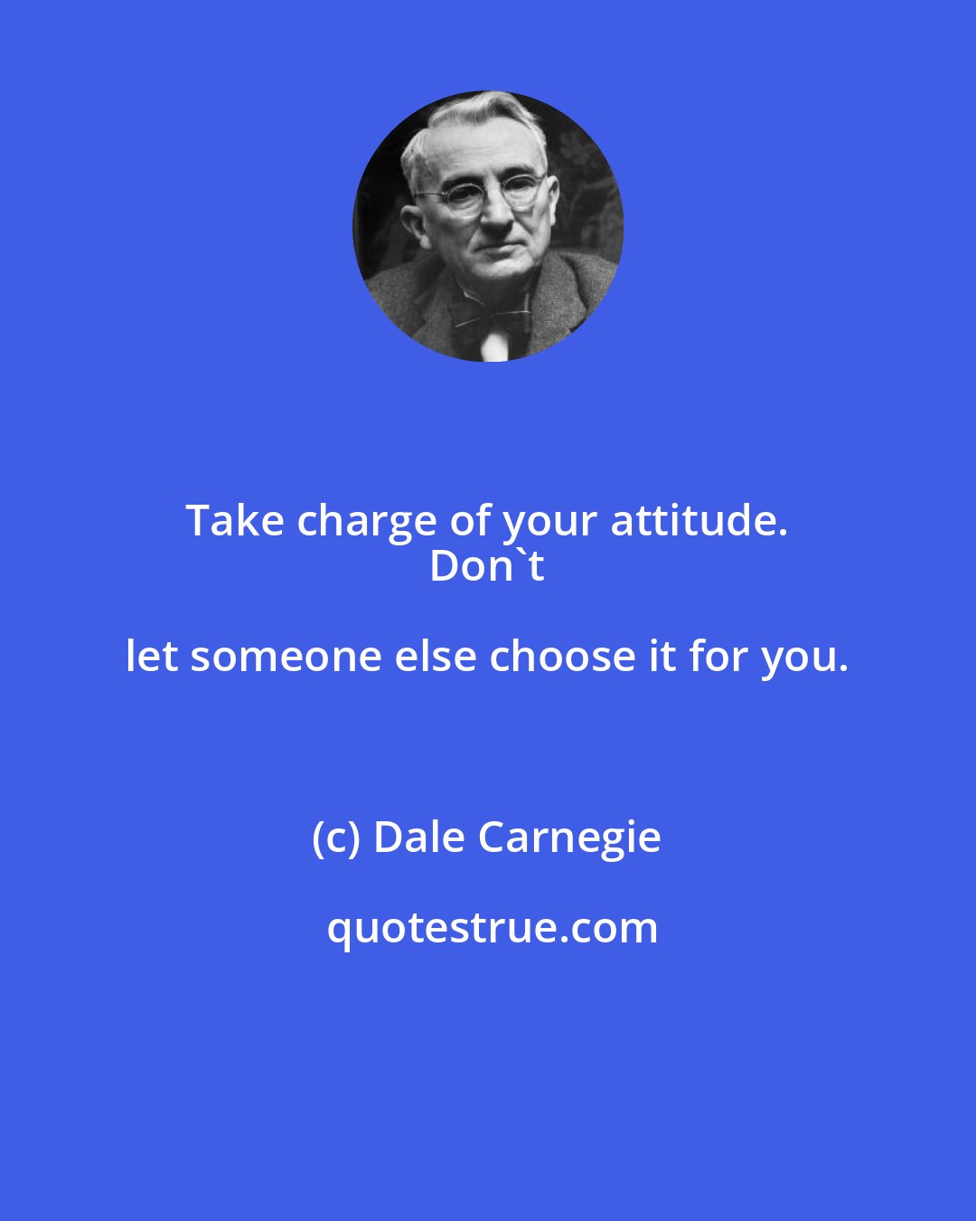 Dale Carnegie: Take charge of your attitude. 
 Don't let someone else choose it for you.