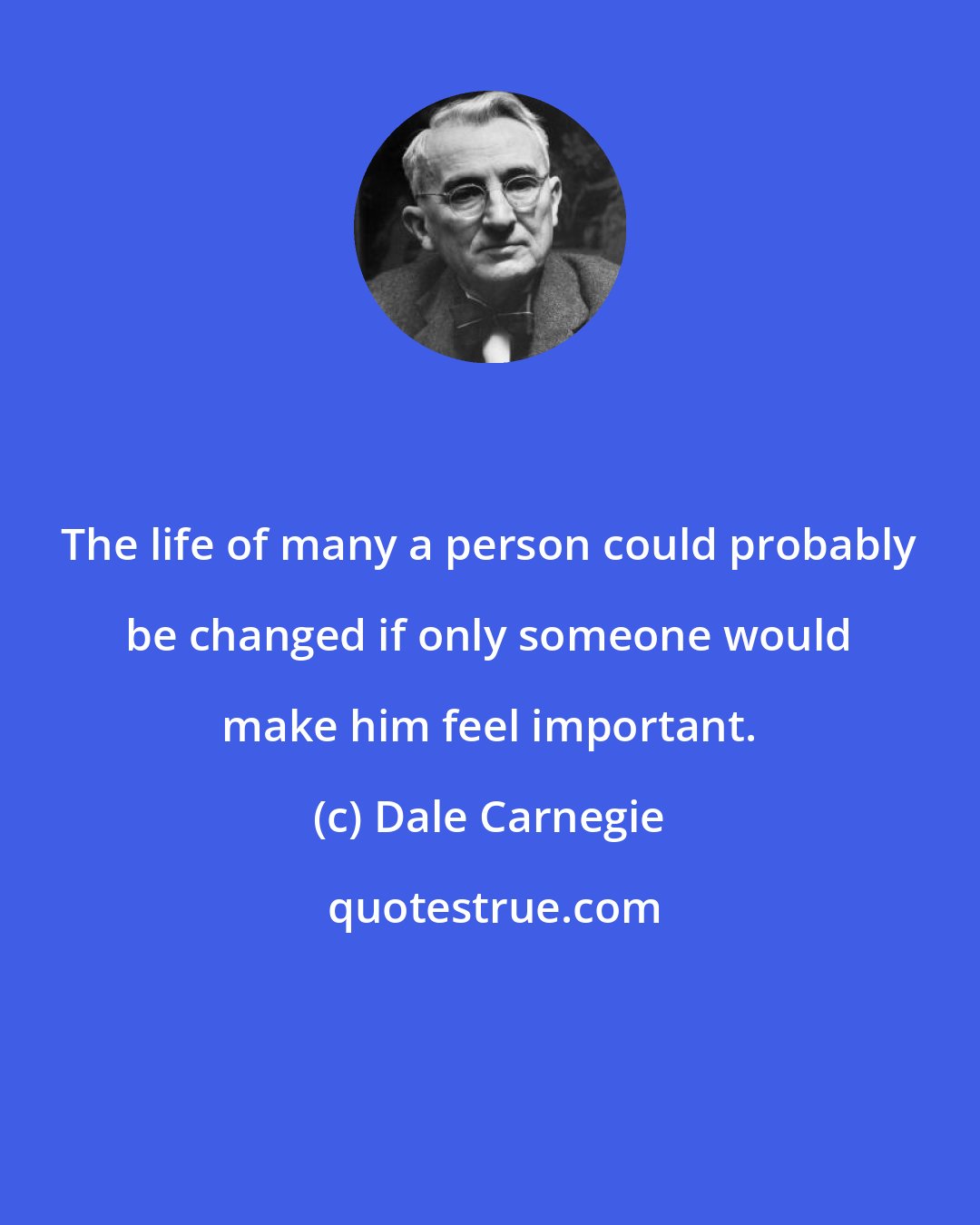 Dale Carnegie: The life of many a person could probably be changed if only someone would make him feel important.