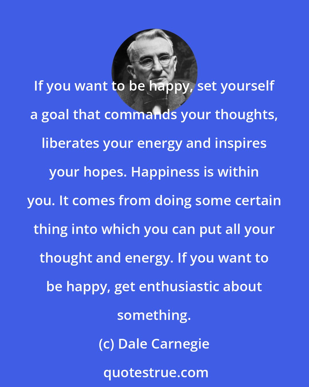 Dale Carnegie: If you want to be happy, set yourself a goal that commands your thoughts, liberates your energy and inspires your hopes. Happiness is within you. It comes from doing some certain thing into which you can put all your thought and energy. If you want to be happy, get enthusiastic about something.