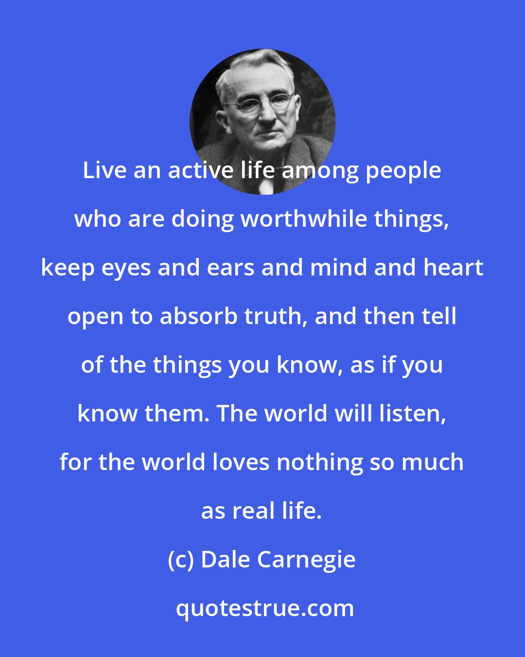 Dale Carnegie: Live an active life among people who are doing worthwhile things, keep eyes and ears and mind and heart open to absorb truth, and then tell of the things you know, as if you know them. The world will listen, for the world loves nothing so much as real life.