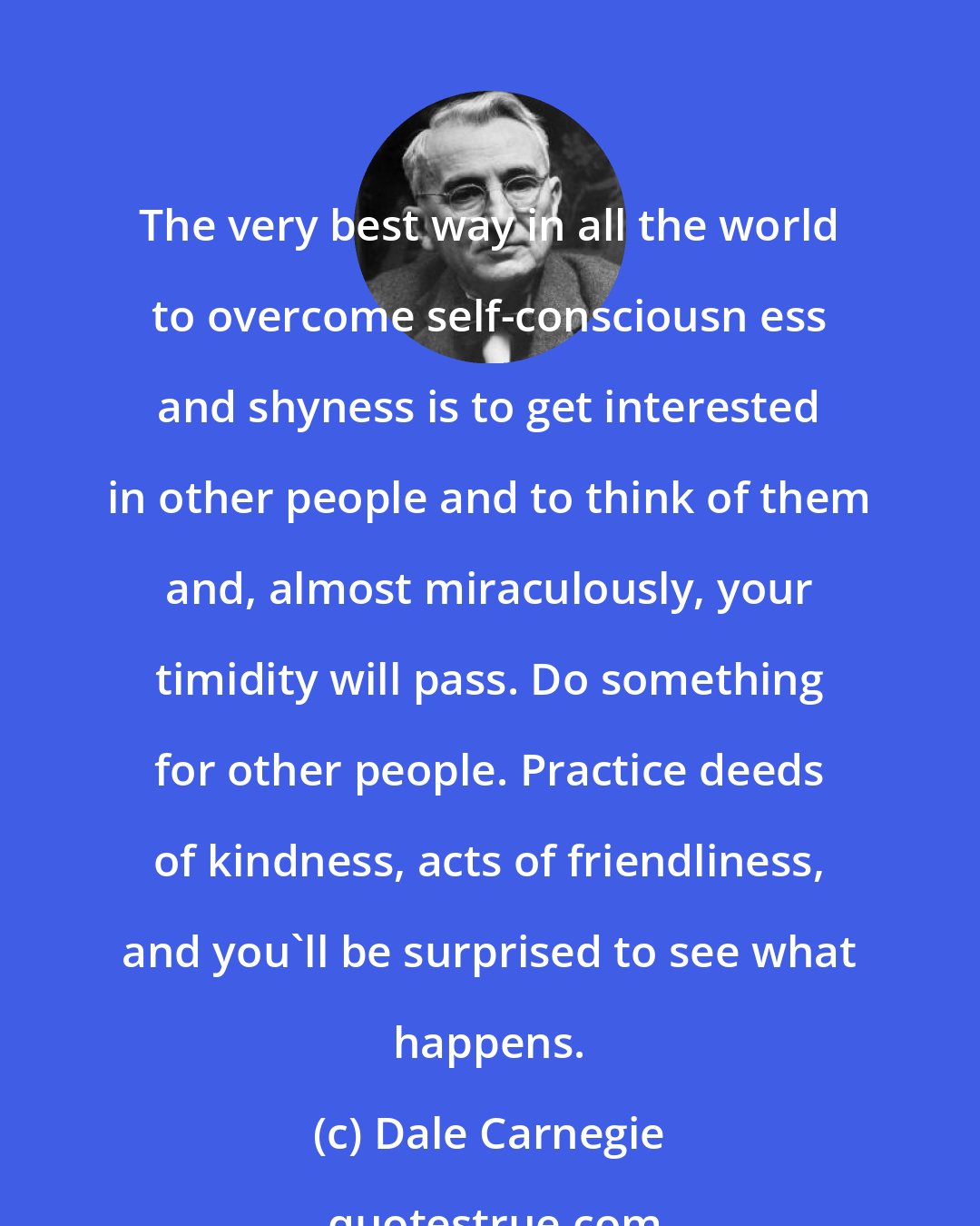 Dale Carnegie: The very best way in all the world to overcome self-consciousn ess and shyness is to get interested in other people and to think of them and, almost miraculously, your timidity will pass. Do something for other people. Practice deeds of kindness, acts of friendliness, and you'll be surprised to see what happens.