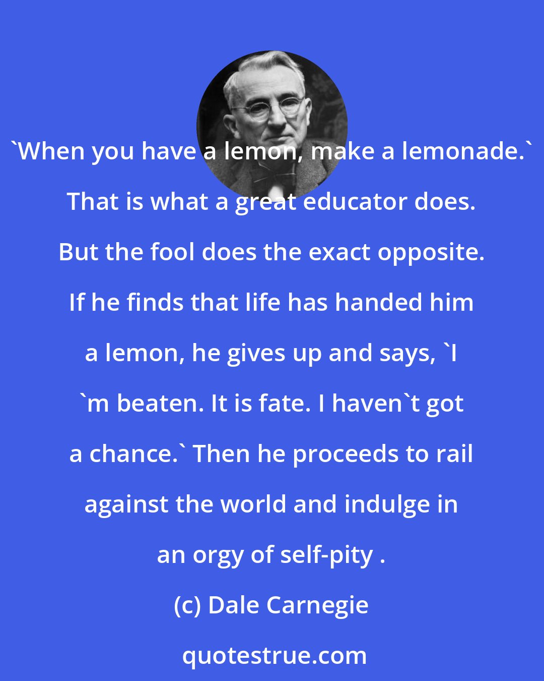Dale Carnegie: 'When you have a lemon, make a lemonade.' That is what a great educator does. But the fool does the exact opposite. If he finds that life has handed him a lemon, he gives up and says, 'I 'm beaten. It is fate. I haven't got a chance.' Then he proceeds to rail against the world and indulge in an orgy of self-pity .