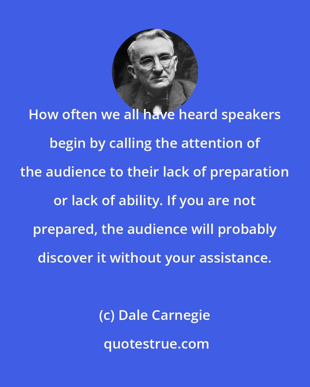 Dale Carnegie: How often we all have heard speakers begin by calling the attention of the audience to their lack of preparation or lack of ability. If you are not prepared, the audience will probably discover it without your assistance.