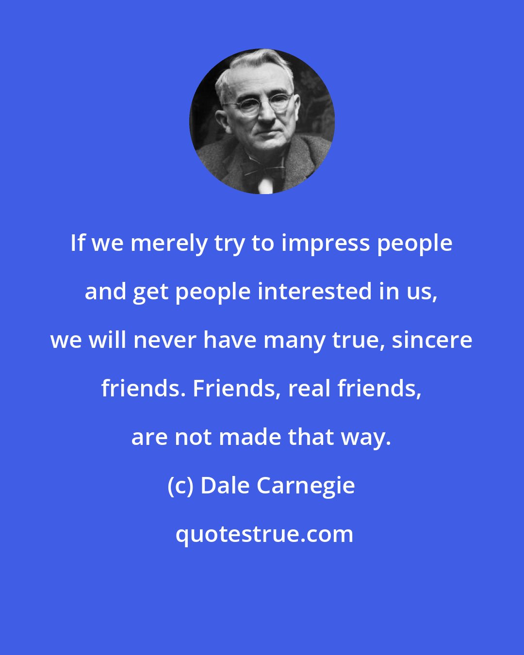 Dale Carnegie: If we merely try to impress people and get people interested in us, we will never have many true, sincere friends. Friends, real friends, are not made that way.