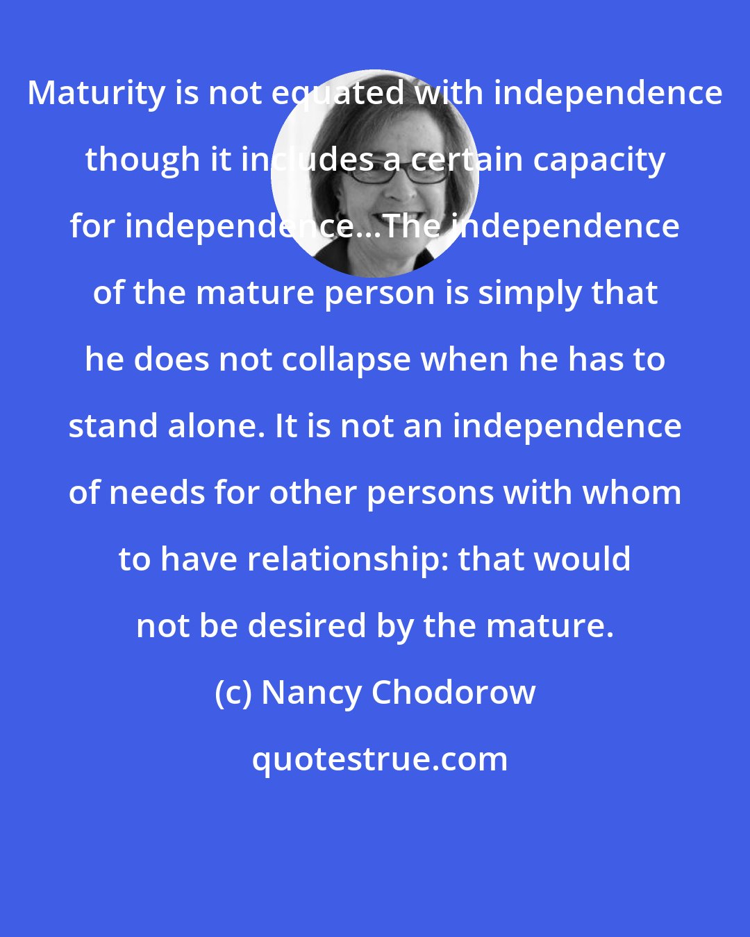 Nancy Chodorow: Maturity is not equated with independence though it includes a certain capacity for independence...The independence of the mature person is simply that he does not collapse when he has to stand alone. It is not an independence of needs for other persons with whom to have relationship: that would not be desired by the mature.