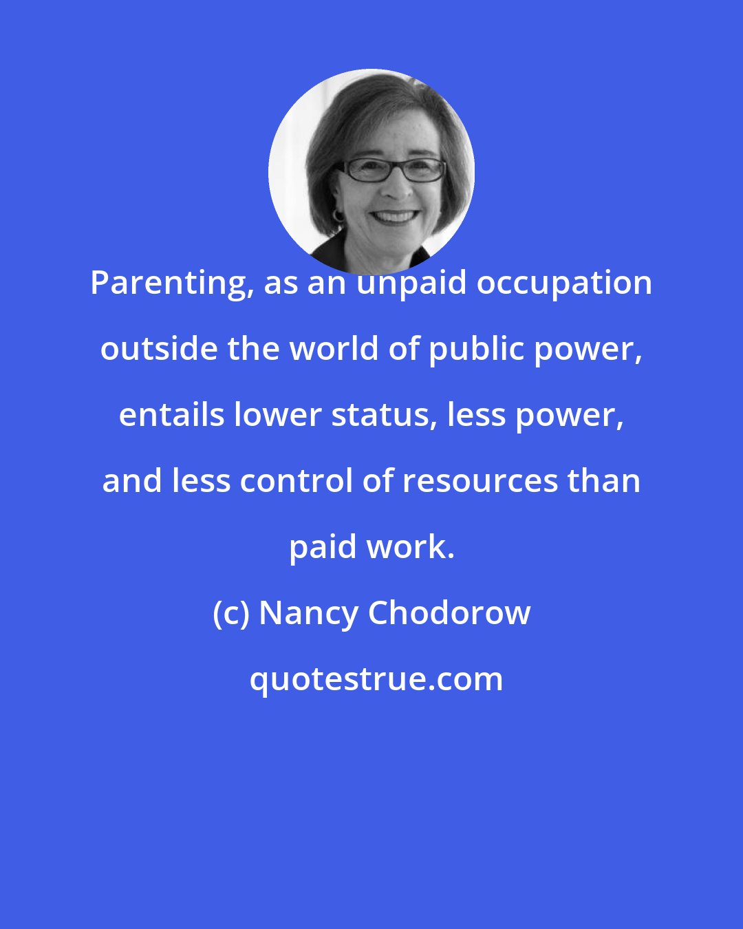 Nancy Chodorow: Parenting, as an unpaid occupation outside the world of public power, entails lower status, less power, and less control of resources than paid work.