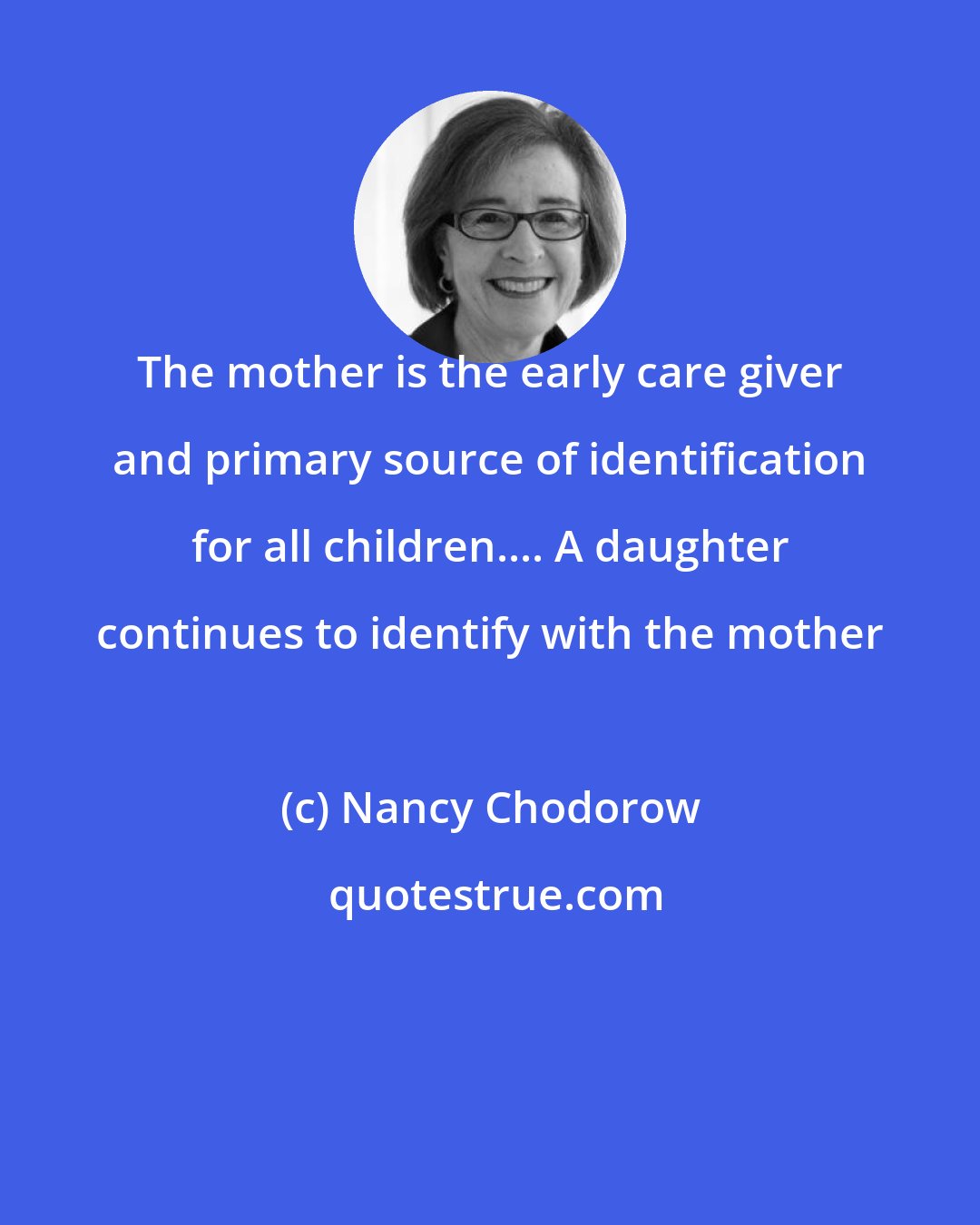 Nancy Chodorow: The mother is the early care giver and primary source of identification for all children.... A daughter continues to identify with the mother