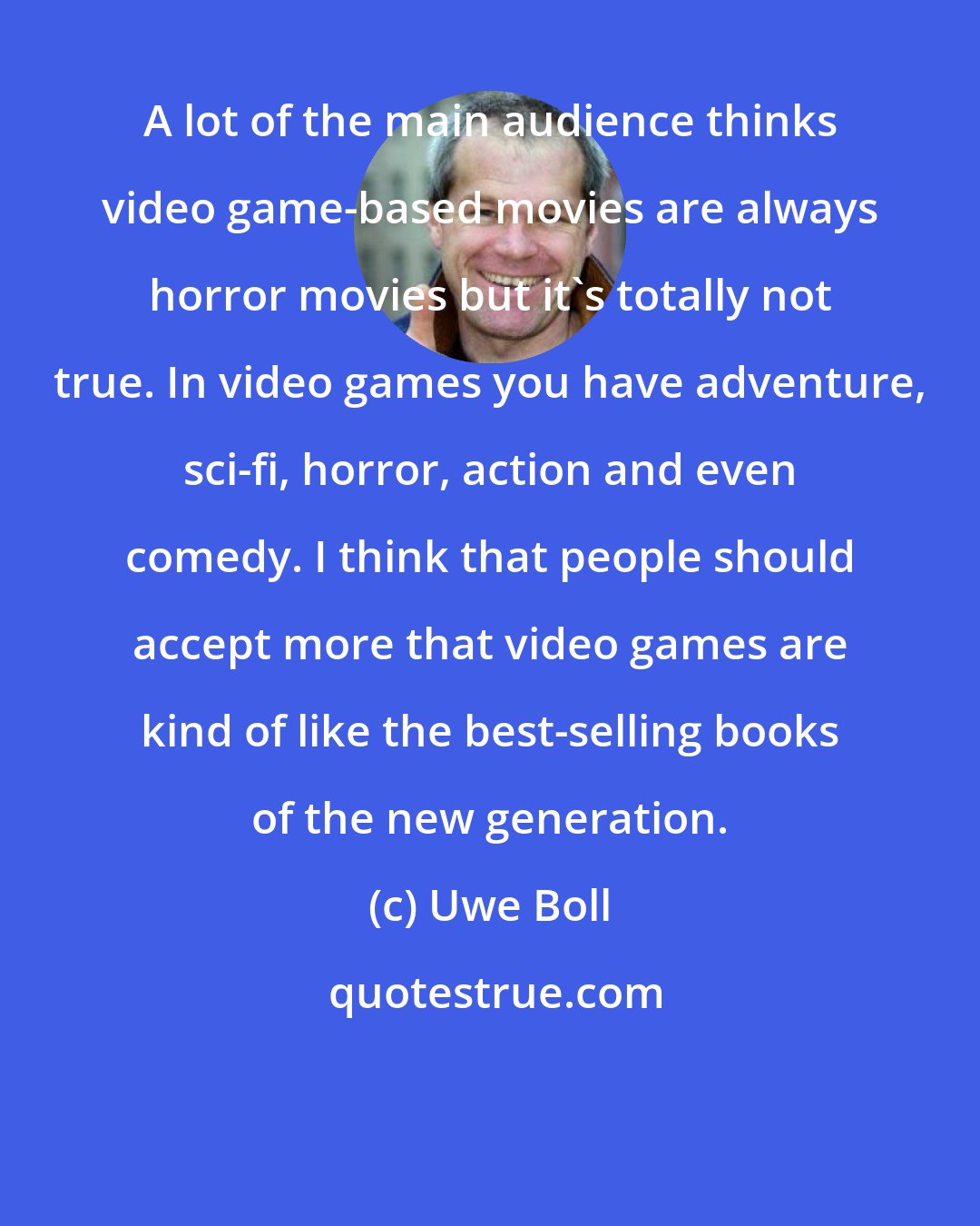 Uwe Boll: A lot of the main audience thinks video game-based movies are always horror movies but it's totally not true. In video games you have adventure, sci-fi, horror, action and even comedy. I think that people should accept more that video games are kind of like the best-selling books of the new generation.