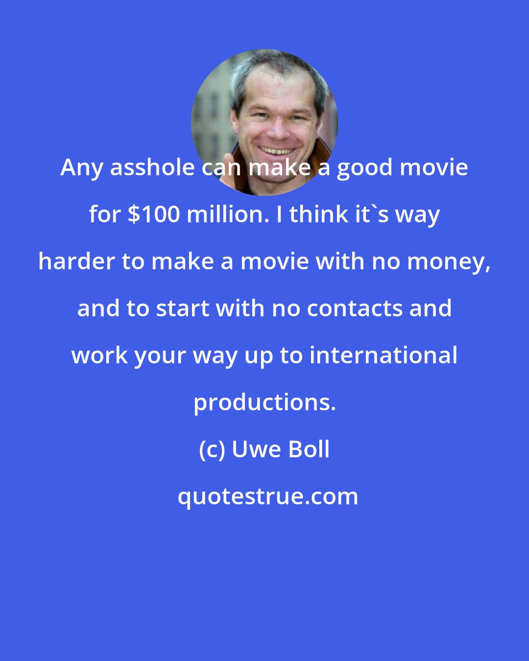 Uwe Boll: Any asshole can make a good movie for $100 million. I think it's way harder to make a movie with no money, and to start with no contacts and work your way up to international productions.