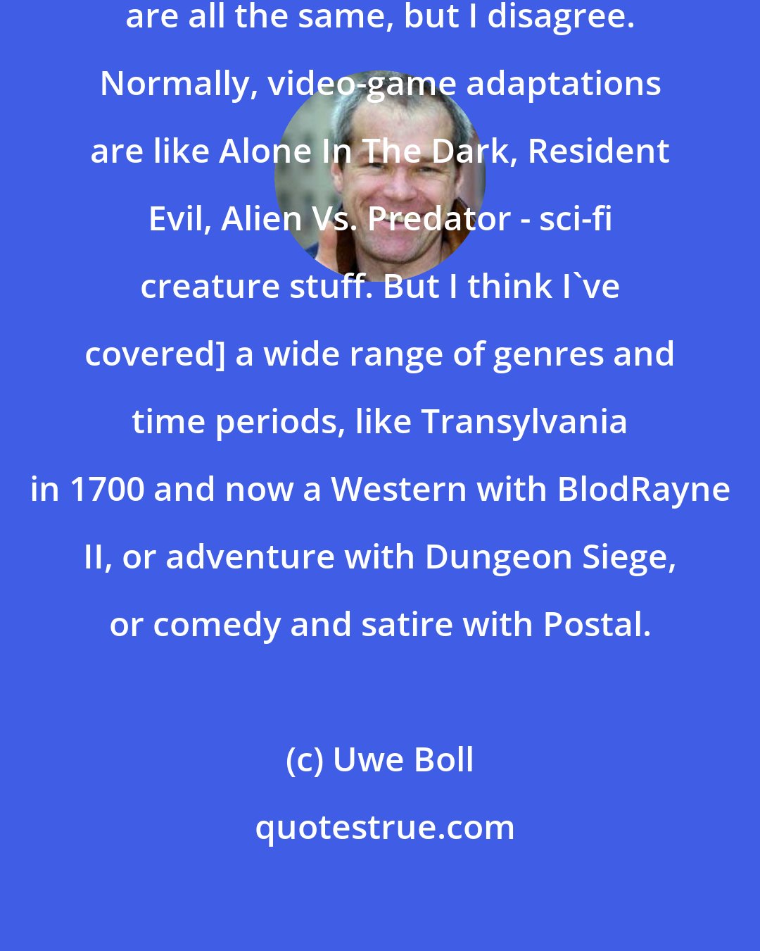 Uwe Boll: Everybody says video-game adaptations are all the same, but I disagree. Normally, video-game adaptations are like Alone In The Dark, Resident Evil, Alien Vs. Predator - sci-fi creature stuff. But I think I've covered] a wide range of genres and time periods, like Transylvania in 1700 and now a Western with BlodRayne II, or adventure with Dungeon Siege, or comedy and satire with Postal.