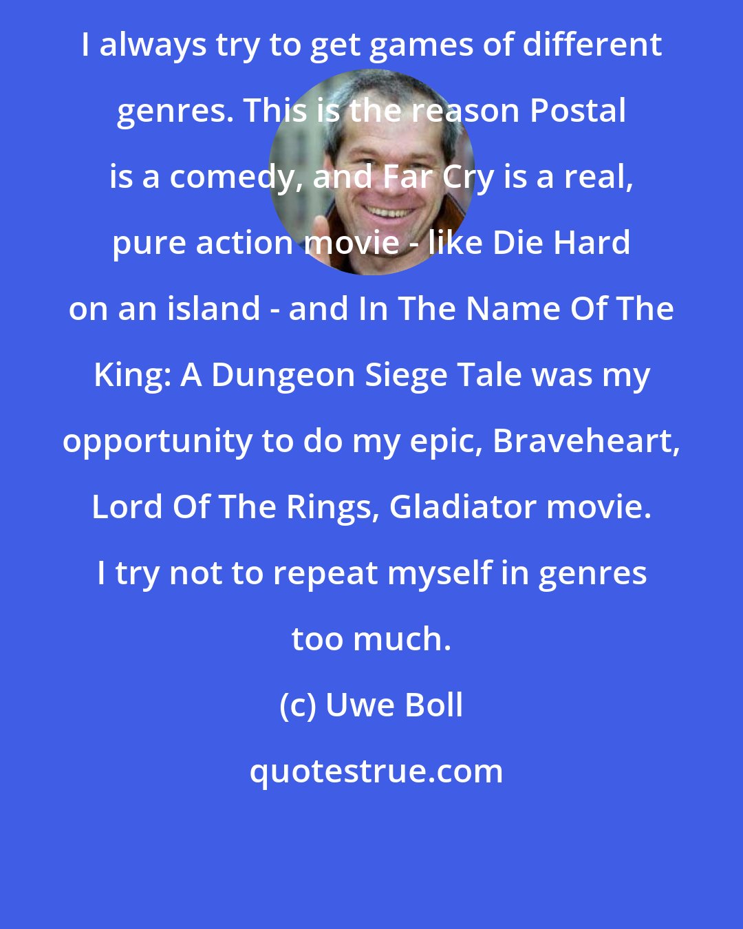 Uwe Boll: I always try to get games of different genres. This is the reason Postal is a comedy, and Far Cry is a real, pure action movie - like Die Hard on an island - and In The Name Of The King: A Dungeon Siege Tale was my opportunity to do my epic, Braveheart, Lord Of The Rings, Gladiator movie. I try not to repeat myself in genres too much.