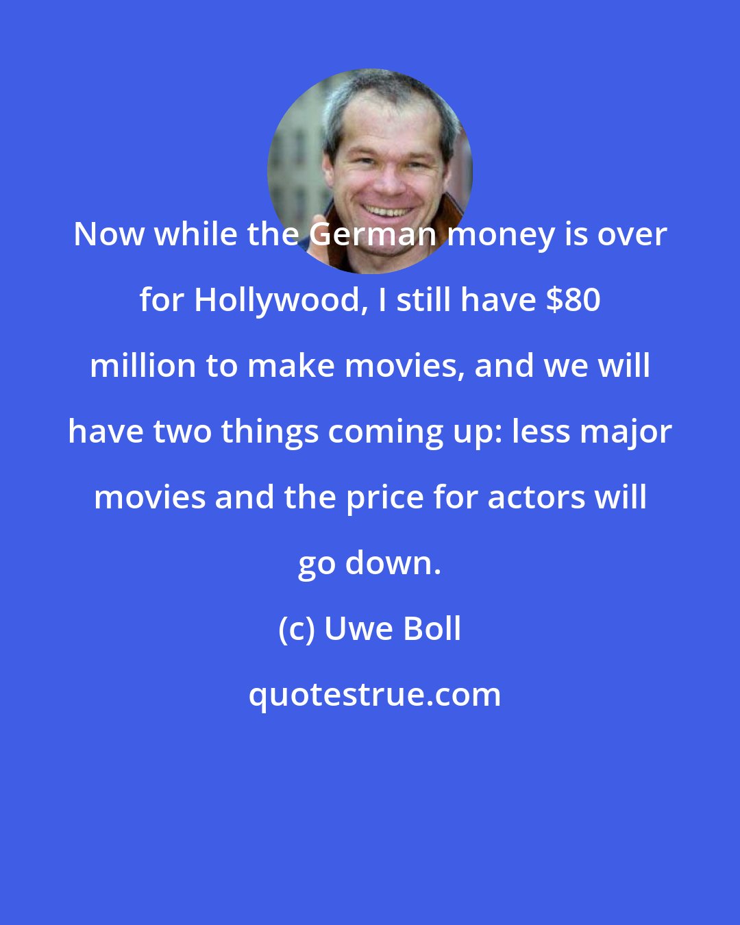 Uwe Boll: Now while the German money is over for Hollywood, I still have $80 million to make movies, and we will have two things coming up: less major movies and the price for actors will go down.