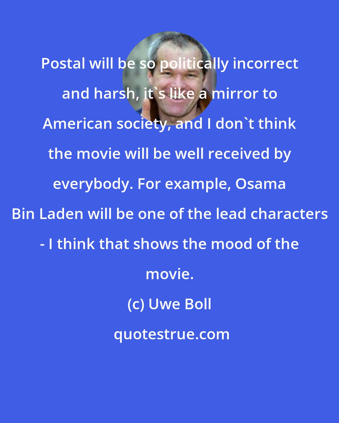 Uwe Boll: Postal will be so politically incorrect and harsh, it's like a mirror to American society, and I don't think the movie will be well received by everybody. For example, Osama Bin Laden will be one of the lead characters - I think that shows the mood of the movie.