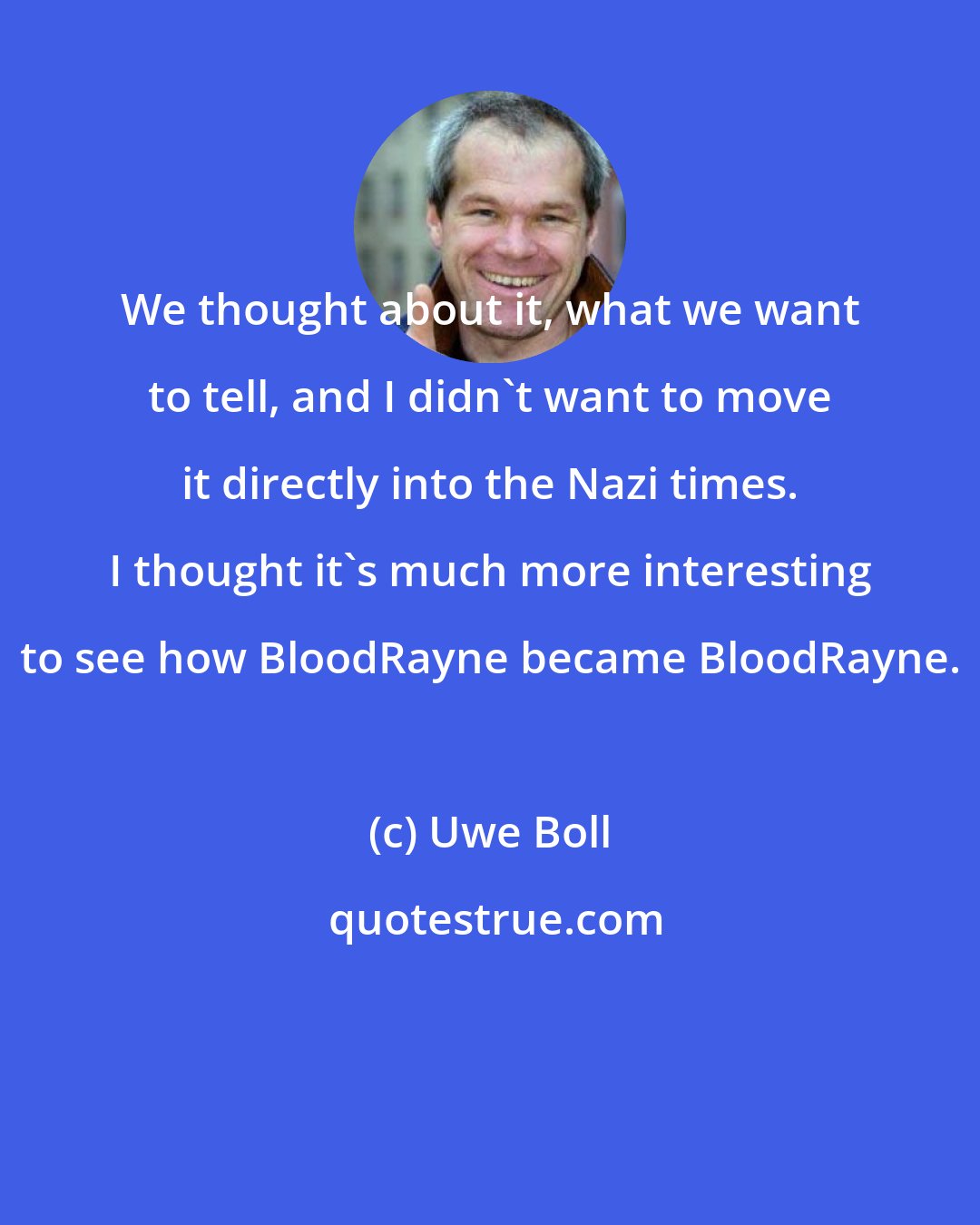 Uwe Boll: We thought about it, what we want to tell, and I didn't want to move it directly into the Nazi times. I thought it's much more interesting to see how BloodRayne became BloodRayne.