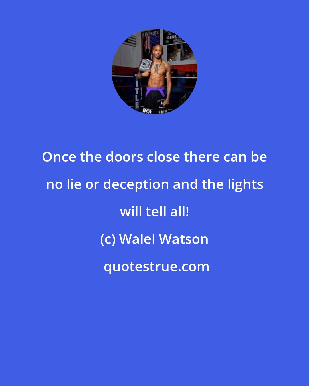 Walel Watson: Once the doors close there can be no lie or deception and the lights will tell all!